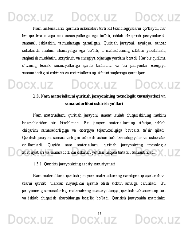 Nam materiallarni quritish uskunalari turli xil texnologiyalarni qo‘llaydi, har
bir   qurilma   o‘ziga   xos   xususiyatlarga   ega   bo‘lib,   ishlab   chiqarish   jarayonlarida
samarali   ishlashini   ta'minlashga   qaratilgan.   Quritish   jarayoni,   ayniqsa,   sanoat
sohalarida   muhim   ahamiyatga   ega   bo‘lib,   u   mahsulotning   sifatini   yaxshilash,
saqlanish muddatini uzaytirish va energiya tejashga yordam beradi. Har bir qurilma
o‘zining   texnik   xususiyatlariga   qarab   tanlanadi   va   bu   jarayonlar   energiya
samaradorligini oshirish va materiallarning sifatini saqlashga qaratilgan.
1.3. Nam materiallarni quritish jarayonining texnologik xususiyatlari va
samaradorlikni oshirish yo‘llari
Nam   materiallarni   quritish   jarayoni   sanoat   ishlab   chiqarishining   muhim
bosqichlaridan   biri   hisoblanadi.   Bu   jarayon   materiallarning   sifatiga,   ishlab
chiqarish   samaradorligiga   va   energiya   tejamkorligiga   bevosita   ta’sir   qiladi.
Quritish jarayoni samaradorligini oshirish uchun turli texnologiyalar va uskunalar
qo‘llaniladi.   Quyida   nam   materiallarni   quritish   jarayonining   texnologik
xususiyatlari va samaradorlikni oshirish yo‘llari haqida batafsil tushuntiriladi.
1.3.1. Quritish jarayonining asosiy xususiyatlari
Nam materiallarni quritish jarayoni materiallarning namligini qisqartirish va
ularni   quritib,   ulardan   suyuqlikni   ajratib   olish   uchun   amalga   oshiriladi.   Bu
jarayonning samaradorligi  materialning xususiyatlariga, quritish uskunasining turi
va   ishlab   chiqarish   sharoitlariga   bog‘liq   bo‘ladi.   Quritish   jarayonida   materialni
13 