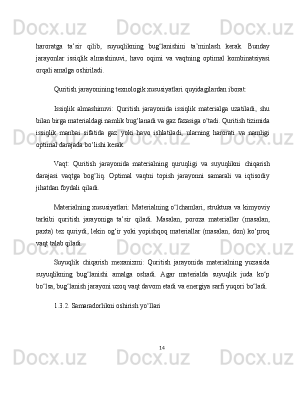 haroratga   ta’sir   qilib,   suyuqlikning   bug‘lanishini   ta’minlash   kerak.   Bunday
jarayonlar   issiqlik   almashinuvi,   havo   oqimi   va   vaqtning   optimal   kombinatsiyasi
orqali amalga oshiriladi.
Quritish jarayonining texnologik xususiyatlari quyidagilardan iborat:
Issiqlik   almashinuvi:   Quritish   jarayonida   issiqlik   materialga   uzatiladi,   shu
bilan birga materialdagi namlik bug‘lanadi va gaz fazasiga o‘tadi. Quritish tizimida
issiqlik   manbai   sifatida   gaz   yoki   havo   ishlatiladi,   ularning   harorati   va   namligi
optimal darajada bo‘lishi kerak.
Vaqt:   Quritish   jarayonida   materialning   quruqligi   va   suyuqlikni   chiqarish
darajasi   vaqtga   bog‘liq.   Optimal   vaqtni   topish   jarayonni   samarali   va   iqtisodiy
jihatdan foydali qiladi.
Materialning xususiyatlari: Materialning o‘lchamlari, struktura va kimyoviy
tarkibi   quritish   jarayoniga   ta’sir   qiladi.   Masalan,   poroza   materiallar   (masalan,
paxta)  tez  quriydi,  lekin og‘ir   yoki  yopishqoq  materiallar  (masalan,  don)  ko‘proq
vaqt talab qiladi.
Suyuqlik   chiqarish   mexanizmi:   Quritish   jarayonida   materialning   yuzasida
suyuqlikning   bug‘lanishi   amalga   oshadi.   Agar   materialda   suyuqlik   juda   ko‘p
bo‘lsa, bug‘lanish jarayoni uzoq vaqt davom etadi va energiya sarfi yuqori bo‘ladi.
1.3.2. Samaradorlikni oshirish yo‘llari
14 