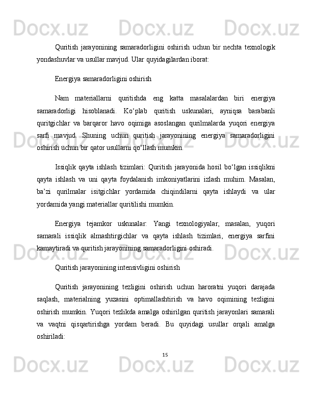 Quritish   jarayonining   samaradorligini   oshirish   uchun   bir   nechta   texnologik
yondashuvlar va usullar mavjud. Ular quyidagilardan iborat:
Energiya samaradorligini oshirish
Nam   materiallarni   quritishda   eng   katta   masalalardan   biri   energiya
samaradorligi   hisoblanadi.   Ko‘plab   quritish   uskunalari,   ayniqsa   barabanli
quritgichlar   va   barqaror   havo   oqimiga   asoslangan   qurilmalarda   yuqori   energiya
sarfi   mavjud.   Shuning   uchun   quritish   jarayonining   energiya   samaradorligini
oshirish uchun bir qator usullarni qo‘llash mumkin.
Issiqlik   qayta   ishlash   tizimlari:   Quritish   jarayonida   hosil   bo‘lgan   issiqlikni
qayta   ishlash   va   uni   qayta   foydalanish   imkoniyatlarini   izlash   muhim.   Masalan,
ba’zi   qurilmalar   isitgichlar   yordamida   chiqindilarni   qayta   ishlaydi   va   ular
yordamida yangi materiallar quritilishi mumkin.
Energiya   tejamkor   uskunalar:   Yangi   texnologiyalar,   masalan,   yuqori
samarali   issiqlik   almashtirgichlar   va   qayta   ishlash   tizimlari,   energiya   sarfini
kamaytiradi va quritish jarayonining samaradorligini oshiradi.
Quritish jarayonining intensivligini oshirish
Quritish   jarayonining   tezligini   oshirish   uchun   haroratni   yuqori   darajada
saqlash,   materialning   yuzasini   optimallashtirish   va   havo   oqimining   tezligini
oshirish   mumkin.   Yuqori   tezlikda   amalga   oshirilgan   quritish   jarayonlari   samarali
va   vaqtni   qisqartirishga   yordam   beradi.   Bu   quyidagi   usullar   orqali   amalga
oshiriladi:
15 