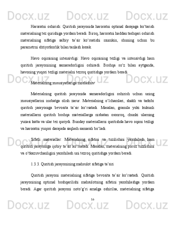 Haroratni  oshirish:   Quritish  jarayonida  haroratni   optimal   darajaga   ko‘tarish
materialning tez qurishiga yordam beradi. Biroq, haroratni haddan tashqari oshirish
materialning   sifatiga   salbiy   ta’sir   ko‘rsatishi   mumkin,   shuning   uchun   bu
parametrni ehtiyotkorlik bilan tanlash kerak.
Havo   oqimining   intensivligi:   Havo   oqimining   tezligi   va   intensivligi   ham
quritish   jarayonining   samaradorligini   oshiradi.   Boshqa   so‘z   bilan   aytganda,
havoning yuqori tezligi materialni tezroq quritishga yordam beradi.
Materialning xususiyatlariga moslashuv
Materialning   quritish   jarayonida   samaradorligini   oshirish   uchun   uning
xususiyatlarini   inobatga   olish   zarur.   Materialning   o‘lchamlari,   shakli   va   tarkibi
quritish   jarayoniga   bevosita   ta’sir   ko‘rsatadi.   Masalan,   granula   yoki   kukunli
materiallarni   quritish   boshqa   materiallarga   nisbatan   osonroq,   chunki   ularning
yuzasi katta va ular tez quriydi. Bunday materiallarni quritishda havo oqimi tezligi
va haroratni yuqori darajada saqlash samarali bo‘ladi.
Sifatli   materiallar:   Materialning   sifatini   va   tuzilishini   yaxshilash   ham
quritish jarayoniga ijobiy ta’sir ko‘rsatadi. Masalan, materialning poroz tuzilishini
va o‘tkazuvchanligini yaxshilash uni tezroq quritishga yordam beradi.
1.3.3. Quritish jarayonining mahsulot sifatiga ta’siri
Quritish   jarayoni   materialning   sifatiga   bevosita   ta’sir   ko‘rsatadi.   Quritish
jarayonining   optimal   boshqarilishi   mahsulotning   sifatini   yaxshilashga   yordam
beradi.   Agar   quritish   jarayoni   noto‘g‘ri   amalga   oshirilsa,   materialning   sifatiga
16 