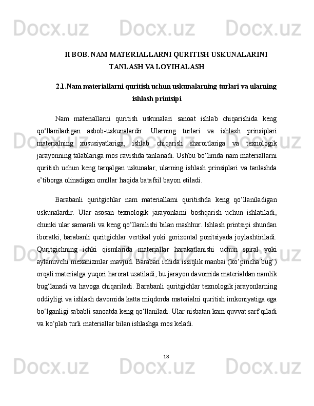 II BOB. NAM MATERIALLARNI QURITISH USKUNALARINI
TANLASH VA LOYIHALASH
2.1.Nam materiallarni quritish uchun uskunalarning turlari va ularning
ishlash printsipi
Nam   materiallarni   quritish   uskunalari   sanoat   ishlab   chiqarishida   keng
qo‘llaniladigan   asbob-uskunalardir.   Ularning   turlari   va   ishlash   prinsiplari
materialning   xususiyatlariga,   ishlab   chiqarish   sharoitlariga   va   texnologik
jarayonning talablariga mos ravishda tanlanadi. Ushbu bo‘limda nam materiallarni
quritish  uchun  keng tarqalgan  uskunalar,  ularning  ishlash  prinsiplari  va  tanlashda
e’tiborga olinadigan omillar haqida batafsil bayon etiladi.
Barabanli   quritgichlar   nam   materiallarni   quritishda   keng   qo‘llaniladigan
uskunalardir.   Ular   asosan   texnologik   jarayonlarni   boshqarish   uchun   ishlatiladi,
chunki ular samarali va keng qo‘llanilishi bilan mashhur. Ishlash printsipi shundan
iboratki, barabanli quritgichlar  vertikal  yoki gorizontal  pozitsiyada joylashtiriladi.
Quritgichning   ichki   qismlarida   materiallar   harakatlanishi   uchun   spiral   yoki
aylanuvchi mexanizmlar mavjud. Baraban ichida issiqlik manbai (ko‘pincha bug‘)
orqali materialga yuqori harorat uzatiladi, bu jarayon davomida materialdan namlik
bug‘lanadi va havoga chiqariladi. Barabanli quritgichlar texnologik jarayonlarning
oddiyligi va ishlash davomida katta miqdorda materialni quritish imkoniyatiga ega
bo‘lganligi sababli sanoatda keng qo‘llaniladi. Ular nisbatan kam quvvat sarf qiladi
va ko‘plab turli materiallar bilan ishlashga mos keladi.
18 