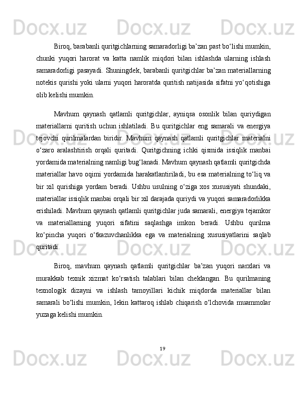 Biroq, barabanli quritgichlarning samaradorligi ba’zan past bo‘lishi mumkin,
chunki   yuqori   harorat   va   katta   namlik   miqdori   bilan   ishlashda   ularning   ishlash
samaradorligi pasayadi. Shuningdek, barabanli quritgichlar ba’zan materiallarning
notekis qurishi yoki ularni yuqori haroratda quritish natijasida sifatni yo‘qotishiga
olib kelishi mumkin.
Mavhum   qaynash   qatlamli   quritgichlar,   ayniqsa   osonlik   bilan   quriydigan
materiallarni   quritish   uchun   ishlatiladi.   Bu   quritgichlar   eng   samarali   va   energiya
tejovchi   qurilmalardan   biridir.   Mavhum   qaynash   qatlamli   quritgichlar   materialni
o‘zaro   aralashtirish   orqali   quritadi.   Quritgichning   ichki   qismida   issiqlik   manbai
yordamida materialning namligi bug‘lanadi. Mavhum qaynash qatlamli quritgichda
materiallar havo oqimi yordamida harakatlantiriladi, bu esa materialning to‘liq va
bir   xil   qurishiga   yordam   beradi.   Ushbu   usulning   o‘ziga   xos   xususiyati   shundaki,
materiallar issiqlik manbai orqali bir xil darajada quriydi va yuqori samaradorlikka
erishiladi. Mavhum qaynash qatlamli quritgichlar juda samarali, energiya tejamkor
va   materiallarning   yuqori   sifatini   saqlashga   imkon   beradi.   Ushbu   qurilma
ko‘pincha   yuqori   o‘tkazuvchanlikka   ega   va   materialning   xususiyatlarini   saqlab
quritadi.
Biroq,   mavhum   qaynash   qatlamli   quritgichlar   ba’zan   yuqori   narxlari   va
murakkab   texnik   xizmat   ko‘rsatish   talablari   bilan   cheklangan.   Bu   qurilmaning
texnologik   dizayni   va   ishlash   tamoyillari   kichik   miqdorda   materiallar   bilan
samarali   bo‘lishi   mumkin,   lekin   kattaroq   ishlab   chiqarish   o‘lchovida   muammolar
yuzaga kelishi mumkin.
19 