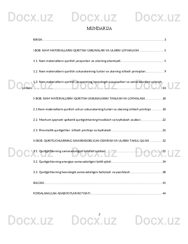 MUNDARIJA
KIRISH .............................................................................................................................................. 3
I BOB. NAM MATERIALLARNI QURITISH USKUNALARI VA ULARNI LOYIHALASH ............................. 5
1.1. Nam materiallarni quritish jarayonlari va ularning ahamiyati .................................................. 5
1.2. Nam materiallarni quritish uskunalarining turlari va ularning ishlash prinsiplari ..................... 9
1.3. Nam materiallarni quritish jarayonining texnologik xususiyatlari va samaradorlikni oshirish 
yo‘llari ........................................................................................................................................................ 13
II BOB. NAM MATERIALLARNI QURITISH USKUNALARINI TANLASH VA LOYIHALASH .................... 18
2.1.Nam materiallarni quritish uchun uskunalarning turlari va ularning ishlash printsipi ............. 18
2.2. Mavhum qaynash qatlamli quritgichlarning hisoblash va loyihalash usullari ......................... 22
2.3. Pnevmatik quritgichlar: ishlash printsipi va loyihalash ........................................................... 26
III BOB. QURITGICHLARNING SAMARADORLIGINI OSHIRISH VA ULARNI TAHLIL QILISH ............... 32
3.1. Quritgichlarning samaradorligini oshirish usullari .................................................................. 32
3.2. Quritgichlarning energiya samaradorligini tahlil qilish ........................................................... 34
3.3. Quritgichlarning texnologik samaradorligini baholash va yaxshilash ..................................... 38
XULOSA ......................................................................................................................................... 41
FOYDALANILGAN ADABIYOTLAR ROʻYXATI ................................................................................... 44
2 