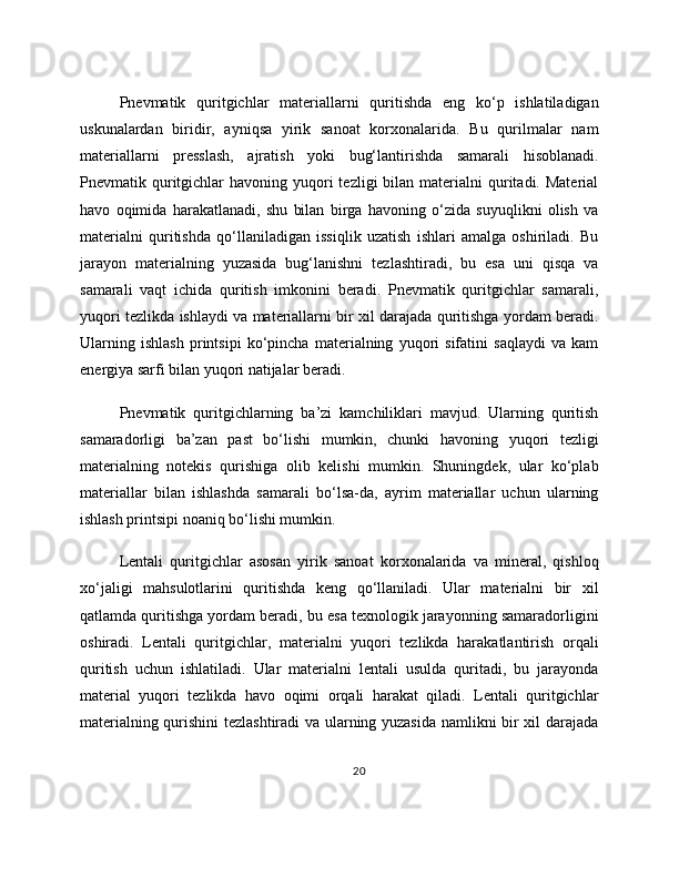Pnevmatik   quritgichlar   materiallarni   quritishda   eng   ko‘p   ishlatiladigan
uskunalardan   biridir,   ayniqsa   yirik   sanoat   korxonalarida.   Bu   qurilmalar   nam
materiallarni   presslash,   ajratish   yoki   bug‘lantirishda   samarali   hisoblanadi.
Pnevmatik quritgichlar   havoning yuqori  tezligi   bilan materialni   quritadi.  Material
havo   oqimida   harakatlanadi,   shu   bilan   birga   havoning   o‘zida   suyuqlikni   olish   va
materialni   quritishda   qo‘llaniladigan   issiqlik   uzatish   ishlari   amalga   oshiriladi.   Bu
jarayon   materialning   yuzasida   bug‘lanishni   tezlashtiradi,   bu   esa   uni   qisqa   va
samarali   vaqt   ichida   quritish   imkonini   beradi.   Pnevmatik   quritgichlar   samarali,
yuqori tezlikda ishlaydi va materiallarni bir xil darajada quritishga yordam beradi.
Ularning   ishlash   printsipi   ko‘pincha   materialning   yuqori   sifatini   saqlaydi   va   kam
energiya sarfi bilan yuqori natijalar beradi.
Pnevmatik   quritgichlarning   ba’zi   kamchiliklari   mavjud.   Ularning   quritish
samaradorligi   ba’zan   past   bo‘lishi   mumkin,   chunki   havoning   yuqori   tezligi
materialning   notekis   qurishiga   olib   kelishi   mumkin.   Shuningdek,   ular   ko‘plab
materiallar   bilan   ishlashda   samarali   bo‘lsa-da,   ayrim   materiallar   uchun   ularning
ishlash printsipi noaniq bo‘lishi mumkin.
Lentali   quritgichlar   asosan   yirik   sanoat   korxonalarida   va   mineral,   qishloq
xo‘jaligi   mahsulotlarini   quritishda   keng   qo‘llaniladi.   Ular   materialni   bir   xil
qatlamda quritishga yordam beradi, bu esa texnologik jarayonning samaradorligini
oshiradi.   Lentali   quritgichlar,   materialni   yuqori   tezlikda   harakatlantirish   orqali
quritish   uchun   ishlatiladi.   Ular   materialni   lentali   usulda   quritadi,   bu   jarayonda
material   yuqori   tezlikda   havo   oqimi   orqali   harakat   qiladi.   Lentali   quritgichlar
materialning qurishini tezlashtiradi  va ularning yuzasida namlikni bir xil darajada
20 