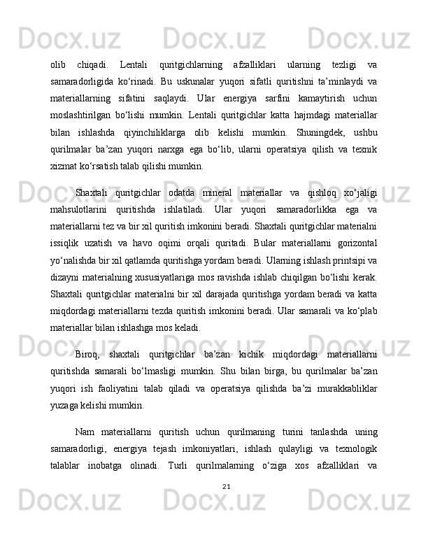 olib   chiqadi.   Lentali   quritgichlarning   afzalliklari   ularning   tezligi   va
samaradorligida   ko‘rinadi.   Bu   uskunalar   yuqori   sifatli   quritishni   ta’minlaydi   va
materiallarning   sifatini   saqlaydi.   Ular   energiya   sarfini   kamaytirish   uchun
moslashtirilgan   bo‘lishi   mumkin.   Lentali   quritgichlar   katta   hajmdagi   materiallar
bilan   ishlashda   qiyinchiliklarga   olib   kelishi   mumkin.   Shuningdek,   ushbu
qurilmalar   ba’zan   yuqori   narxga   ega   bo‘lib,   ularni   operatsiya   qilish   va   texnik
xizmat ko‘rsatish talab qilishi mumkin.
Shaxtali   quritgichlar   odatda   mineral   materiallar   va   qishloq   xo‘jaligi
mahsulotlarini   quritishda   ishlatiladi.   Ular   yuqori   samaradorlikka   ega   va
materiallarni tez va bir xil quritish imkonini beradi. Shaxtali quritgichlar materialni
issiqlik   uzatish   va   havo   oqimi   orqali   quritadi.   Bular   materiallarni   gorizontal
yo‘nalishda bir xil qatlamda quritishga yordam beradi. Ularning ishlash printsipi va
dizayni materialning xususiyatlariga mos ravishda ishlab chiqilgan bo‘lishi  kerak.
Shaxtali quritgichlar materialni bir  xil darajada quritishga  yordam beradi  va katta
miqdordagi materiallarni tezda quritish imkonini beradi. Ular samarali va ko‘plab
materiallar bilan ishlashga mos keladi.
Biroq,   shaxtali   quritgichlar   ba’zan   kichik   miqdordagi   materiallarni
quritishda   samarali   bo‘lmasligi   mumkin.   Shu   bilan   birga,   bu   qurilmalar   ba’zan
yuqori   ish   faoliyatini   talab   qiladi   va   operatsiya   qilishda   ba’zi   murakkabliklar
yuzaga kelishi mumkin.
Nam   materiallarni   quritish   uchun   qurilmaning   turini   tanlashda   uning
samaradorligi,   energiya   tejash   imkoniyatlari,   ishlash   qulayligi   va   texnologik
talablar   inobatga   olinadi.   Turli   qurilmalarning   o‘ziga   xos   afzalliklari   va
21 