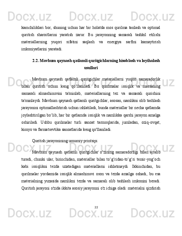 kamchiliklari  bor,  shuning  uchun   har  bir   holatda  mos  qurilma  tanlash   va  optimal
quritish   sharoitlarini   yaratish   zarur.   Bu   jarayonning   samarali   tashkil   etilishi
materiallarning   yuqori   sifatini   saqlash   va   energiya   sarfini   kamaytirish
imkoniyatlarini yaratadi.
2.2. Mavhum qaynash qatlamli quritgichlarning hisoblash va loyihalash
usullari
Mavhum   qaynash   qatlamli   quritgichlar   materiallarni   yuqori   samaradorlik
bilan   quritish   uchun   keng   qo‘llaniladi.   Bu   qurilmalar   issiqlik   va   massaning
samarali   almashinuvini   ta'minlab,   materiallarning   tez   va   samarali   qurishini
ta'minlaydi. Mavhum qaynash qatlamli quritgichlar, asosan, namlikni olib tashlash
jarayonini optimallashtirish uchun ishlatiladi, bunda materiallar bir necha qatlamda
joylashtirilgan bo‘lib, har bir qatlamda issiqlik va namlikka qarshi jarayon amalga
oshiriladi.   Ushbu   qurilmalar   turli   sanoat   tarmoqlarida,   jumladan,   oziq-ovqat,
kimyo va farmatsevtika sanoatlarida keng qo'llaniladi.
Quritish jarayonining umumiy printsipi
Mavhum   qaynash   qatlamli   quritgichlar   o‘zining   samaradorligi   bilan   ajralib
turadi,   chunki   ular,   birinchidan,   materiallar   bilan   to‘g‘ridan-to‘g‘ri   temir-yog‘och
kabi   issiqlikni   tezda   uzatadigan   materiallarni   ishlatmaydi.   Ikkinchidan,   bu
qurilmalar   yordamida   issiqlik   almashinuvi   oson   va   tezda   amalga   oshadi,   bu   esa
materialning   yuzasida   namlikni   tezda   va   samarali   olib   tashlash   imkonini   beradi.
Quritish jarayoni o'zida ikkita asosiy jarayonni o'z ichiga oladi: materialni qizdirish
22 