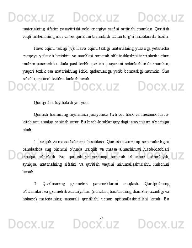 materialning   sifatini   pasaytirishi   yoki   energiya  sarfini   orttirishi   mumkin.   Quritish
vaqti materialning mos va tez qurishini ta'minlash uchun to‘g‘ri hisoblanishi lozim.
Havo oqimi tezligi (v): Havo oqimi tezligi materialning yuzasiga yetarlicha
energiya yetkazib berishini va namlikni samarali olib tashlashini ta'minlash uchun
muhim   parametrdir.   Juda   past   tezlik   quritish   jarayonini   sekinlashtirishi   mumkin,
yuqori   tezlik   esa   materialning   ichki   qatlamlariga   yetib   bormasligi   mumkin.   Shu
sababli, optimal tezlikni tanlash kerak.
Quritgichni loyihalash jarayoni
Quritish   tizimining   loyihalash   jarayonida   turli   xil   fizik   va   mexanik   hisob-
kitoblarni amalga oshirish zarur. Bu hisob-kitoblar quyidagi jarayonlarni o‘z ichiga
oladi:
1. Issiqlik va massa balansini hisoblash: Quritish tizimining samaradorligini
baholashda   eng   birinchi   o‘rinda   issiqlik   va   massa   almashinuvi   hisob-kitoblari
amalga   oshiriladi.   Bu,   quritish   jarayonining   samarali   ishlashini   ta'minlaydi,
ayniqsa,   materialning   sifatini   va   quritish   vaqtini   minimallashtirishni   imkonini
beradi.
2.   Qurilmaning   geometrik   parametrlarini   aniqlash:   Quritgichning
o‘lchamlari va geometrik xususiyatlari (masalan, barabanning diametri, uzunligi va
hokazo)   materialning   samarali   quritilishi   uchun   optimallashtirilishi   kerak.   Bu
24 