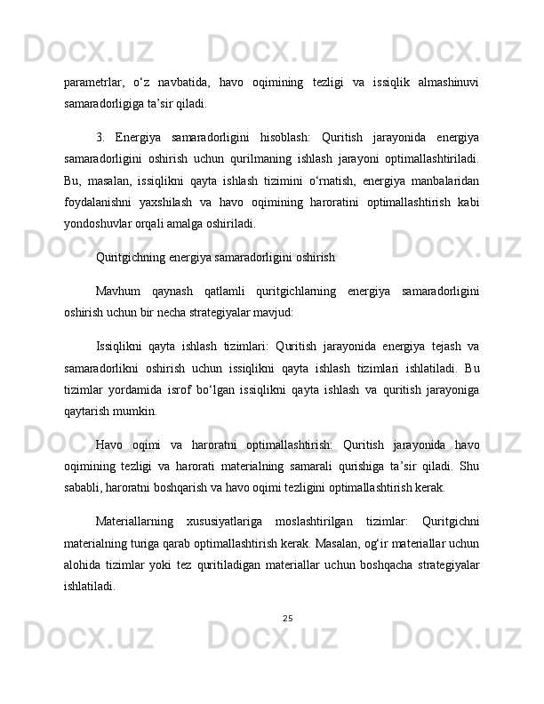 parametrlar,   o‘z   navbatida,   havo   oqimining   tezligi   va   issiqlik   almashinuvi
samaradorligiga ta’sir qiladi.
3.   Energiya   samaradorligini   hisoblash:   Quritish   jarayonida   energiya
samaradorligini   oshirish   uchun   qurilmaning   ishlash   jarayoni   optimallashtiriladi.
Bu,   masalan,   issiqlikni   qayta   ishlash   tizimini   o‘rnatish,   energiya   manbalaridan
foydalanishni   yaxshilash   va   havo   oqimining   haroratini   optimallashtirish   kabi
yondoshuvlar orqali amalga oshiriladi.
Quritgichning energiya samaradorligini oshirish
Mavhum   qaynash   qatlamli   quritgichlarning   energiya   samaradorligini
oshirish uchun bir necha strategiyalar mavjud:
Issiqlikni   qayta   ishlash   tizimlari:   Quritish   jarayonida   energiya   tejash   va
samaradorlikni   oshirish   uchun   issiqlikni   qayta   ishlash   tizimlari   ishlatiladi.   Bu
tizimlar   yordamida   isrof   bo‘lgan   issiqlikni   qayta   ishlash   va   quritish   jarayoniga
qaytarish mumkin.
Havo   oqimi   va   haroratni   optimallashtirish:   Quritish   jarayonida   havo
oqimining   tezligi   va   harorati   materialning   samarali   qurishiga   ta’sir   qiladi.   Shu
sababli, haroratni boshqarish va havo oqimi tezligini optimallashtirish kerak.
Materiallarning   xususiyatlariga   moslashtirilgan   tizimlar:   Quritgichni
materialning turiga qarab optimallashtirish kerak. Masalan, og‘ir materiallar uchun
alohida   tizimlar   yoki   tez   quritiladigan   materiallar   uchun   boshqacha   strategiyalar
ishlatiladi.
25 