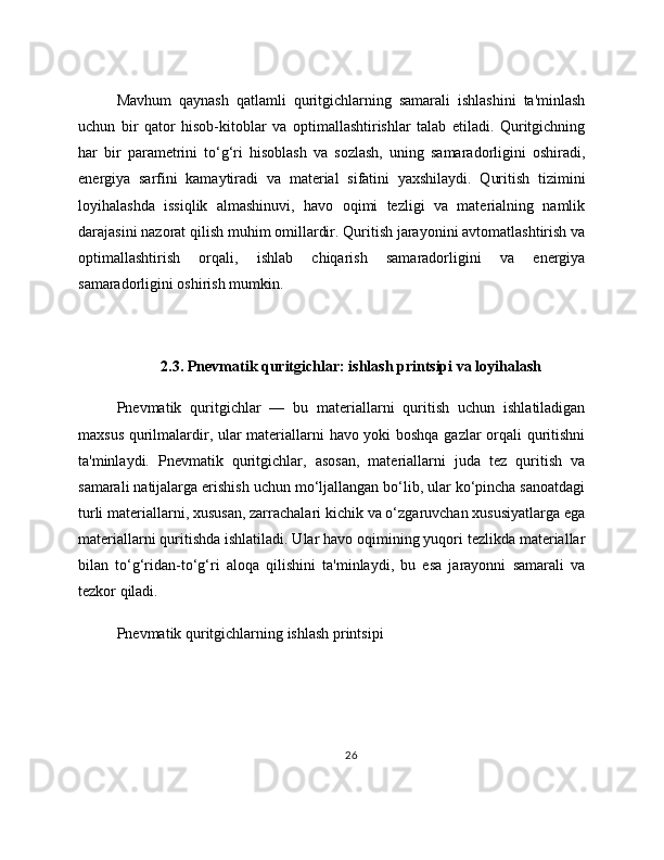 Mavhum   qaynash   qatlamli   quritgichlarning   samarali   ishlashini   ta'minlash
uchun   bir   qator   hisob-kitoblar   va   optimallashtirishlar   talab   etiladi.   Quritgichning
har   bir   parametrini   to‘g‘ri   hisoblash   va   sozlash,   uning   samaradorligini   oshiradi,
energiya   sarfini   kamaytiradi   va   material   sifatini   yaxshilaydi.   Quritish   tizimini
loyihalashda   issiqlik   almashinuvi,   havo   oqimi   tezligi   va   materialning   namlik
darajasini nazorat qilish muhim omillardir. Quritish jarayonini avtomatlashtirish va
optimallashtirish   orqali,   ishlab   chiqarish   samaradorligini   va   energiya
samaradorligini oshirish mumkin.
2.3. Pnevmatik quritgichlar: ishlash printsipi va loyihalash
Pnevmatik   quritgichlar   —   bu   materiallarni   quritish   uchun   ishlatiladigan
maxsus qurilmalardir, ular materiallarni havo yoki boshqa gazlar orqali quritishni
ta'minlaydi.   Pnevmatik   quritgichlar,   asosan,   materiallarni   juda   tez   quritish   va
samarali natijalarga erishish uchun mo‘ljallangan bo‘lib, ular ko‘pincha sanoatdagi
turli materiallarni, xususan, zarrachalari kichik va o‘zgaruvchan xususiyatlarga ega
materiallarni quritishda ishlatiladi. Ular havo oqimining yuqori tezlikda materiallar
bilan   to‘g‘ridan-to‘g‘ri   aloqa   qilishini   ta'minlaydi,   bu   esa   jarayonni   samarali   va
tezkor qiladi.
Pnevmatik quritgichlarning ishlash printsipi
26 