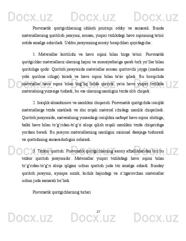 Pnevmatik   quritgichlarning   ishlash   printsipi   oddiy   va   samarali.   Bunda
materiallarning quritilish jarayoni, asosan, yuqori tezlikdagi havo oqimining ta'siri
ostida amalga oshiriladi. Ushbu jarayonning asosiy bosqichlari quyidagicha:
1.   Materiallar   kiritilishi   va   havo   oqimi   bilan   birga   ta'siri:   Pnevmatik
quritgichlar materiallarni ularning hajmi va xususiyatlariga qarab turli yo‘llar bilan
quritishga qodir. Quritish jarayonida materiallar asosan qurituvchi joyga (mashina
yoki   qurilma   ichiga)   kiradi   va   havo   oqimi   bilan   ta'sir   qiladi.   Bu   bosqichda
materiallar   havo   oqimi   bilan   bog‘liq   holda   quriydi,   ya'ni   havo   yuqori   tezlikda
materialning yuzasiga tushadi, bu esa ularning namligini tezda olib chiqadi.
2. Issiqlik almashinuvi va namlikni chiqarish: Pnevmatik quritgichda issiqlik
materiallarga   tezda   uzatiladi   va   shu   orqali   material   ichidagi   namlik   chiqariladi.
Quritish jarayonida, materialning yuzasidagi issiqlikni nafaqat havo oqimi olishiga,
balki   havo   bilan   to‘g‘ridan-to‘g‘ri   aloqa   qilish   orqali   namlikni   tezda   chiqarishga
yordam   beradi.   Bu   jarayon   materiallarning   namligini   minimal   darajaga   tushuradi
va quritishning samaradorligini oshiradi.
3. Tezkor quritish: Pnevmatik quritgichlarning asosiy afzalliklaridan biri bu
tezkor   quritish   jarayonidir.   Materiallar   yuqori   tezlikdagi   havo   oqimi   bilan
to‘g‘ridan-to‘g‘ri   aloqa   qilgani   uchun   quritish   juda   tez   amalga   oshadi.   Bunday
quritish   jarayoni,   ayniqsa   nozik,   kichik   hajmdagi   va   o‘zgaruvchan   materiallar
uchun juda samarali bo‘ladi.
Pnevmatik quritgichlarning turlari
27 