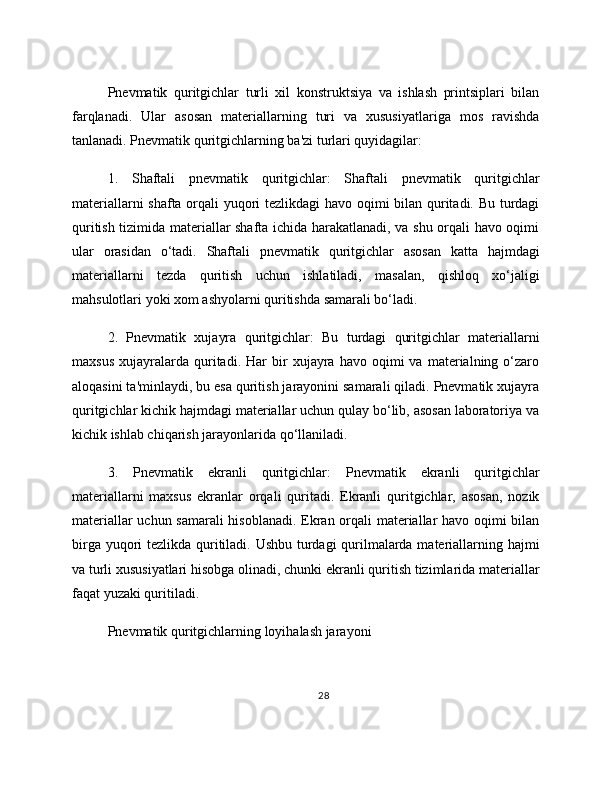 Pnevmatik   quritgichlar   turli   xil   konstruktsiya   va   ishlash   printsiplari   bilan
farqlanadi.   Ular   asosan   materiallarning   turi   va   xususiyatlariga   mos   ravishda
tanlanadi. Pnevmatik quritgichlarning ba'zi turlari quyidagilar:
1.   Shaftali   pnevmatik   quritgichlar:   Shaftali   pnevmatik   quritgichlar
materiallarni shafta orqali yuqori tezlikdagi havo oqimi bilan quritadi. Bu turdagi
quritish tizimida materiallar shafta ichida harakatlanadi, va shu orqali havo oqimi
ular   orasidan   o‘tadi.   Shaftali   pnevmatik   quritgichlar   asosan   katta   hajmdagi
materiallarni   tezda   quritish   uchun   ishlatiladi,   masalan,   qishloq   xo‘jaligi
mahsulotlari yoki xom ashyolarni quritishda samarali bo‘ladi.
2.   Pnevmatik   xujayra   quritgichlar:   Bu   turdagi   quritgichlar   materiallarni
maxsus   xujayralarda   quritadi.   Har   bir   xujayra  havo   oqimi   va   materialning   o‘zaro
aloqasini ta'minlaydi, bu esa quritish jarayonini samarali qiladi. Pnevmatik xujayra
quritgichlar kichik hajmdagi materiallar uchun qulay bo‘lib, asosan laboratoriya va
kichik ishlab chiqarish jarayonlarida qo‘llaniladi.
3.   Pnevmatik   ekranli   quritgichlar:   Pnevmatik   ekranli   quritgichlar
materiallarni   maxsus   ekranlar   orqali   quritadi.   Ekranli   quritgichlar,   asosan,   nozik
materiallar uchun samarali  hisoblanadi. Ekran orqali materiallar havo oqimi bilan
birga yuqori tezlikda quritiladi. Ushbu turdagi qurilmalarda materiallarning hajmi
va turli xususiyatlari hisobga olinadi, chunki ekranli quritish tizimlarida materiallar
faqat yuzaki quritiladi. 
Pnevmatik quritgichlarning loyihalash jarayoni
28 