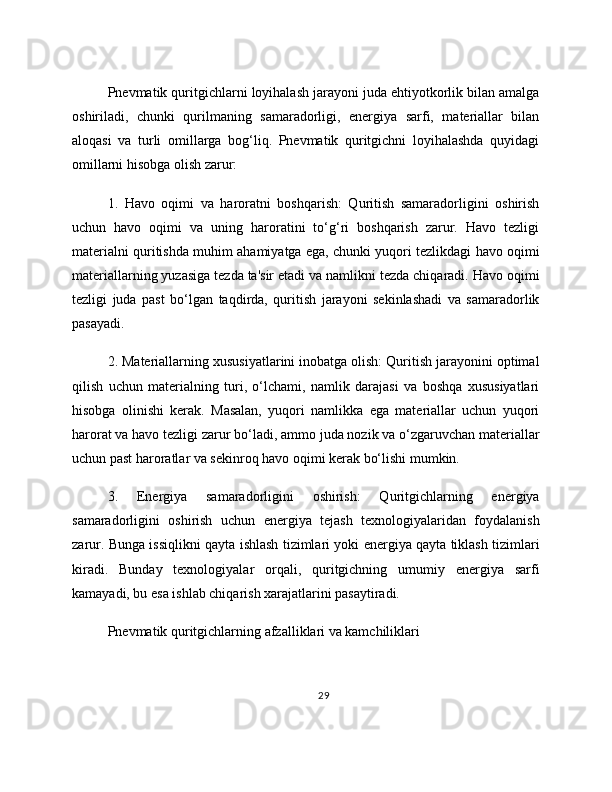 Pnevmatik quritgichlarni loyihalash jarayoni juda ehtiyotkorlik bilan amalga
oshiriladi,   chunki   qurilmaning   samaradorligi,   energiya   sarfi,   materiallar   bilan
aloqasi   va   turli   omillarga   bog‘liq.   Pnevmatik   quritgichni   loyihalashda   quyidagi
omillarni hisobga olish zarur:
1.   Havo   oqimi   va   haroratni   boshqarish:   Quritish   samaradorligini   oshirish
uchun   havo   oqimi   va   uning   haroratini   to‘g‘ri   boshqarish   zarur.   Havo   tezligi
materialni quritishda muhim ahamiyatga ega, chunki yuqori tezlikdagi havo oqimi
materiallarning yuzasiga tezda ta'sir etadi va namlikni tezda chiqaradi. Havo oqimi
tezligi   juda   past   bo‘lgan   taqdirda,   quritish   jarayoni   sekinlashadi   va   samaradorlik
pasayadi. 
2. Materiallarning xususiyatlarini inobatga olish: Quritish jarayonini optimal
qilish   uchun   materialning   turi,   o‘lchami,   namlik   darajasi   va   boshqa   xususiyatlari
hisobga   olinishi   kerak.   Masalan,   yuqori   namlikka   ega   materiallar   uchun   yuqori
harorat va havo tezligi zarur bo‘ladi, ammo juda nozik va o‘zgaruvchan materiallar
uchun past haroratlar va sekinroq havo oqimi kerak bo‘lishi mumkin. 
3.   Energiya   samaradorligini   oshirish:   Quritgichlarning   energiya
samaradorligini   oshirish   uchun   energiya   tejash   texnologiyalaridan   foydalanish
zarur. Bunga issiqlikni qayta ishlash tizimlari yoki energiya qayta tiklash tizimlari
kiradi.   Bunday   texnologiyalar   orqali,   quritgichning   umumiy   energiya   sarfi
kamayadi, bu esa ishlab chiqarish xarajatlarini pasaytiradi. 
Pnevmatik quritgichlarning afzalliklari va kamchiliklari
29 