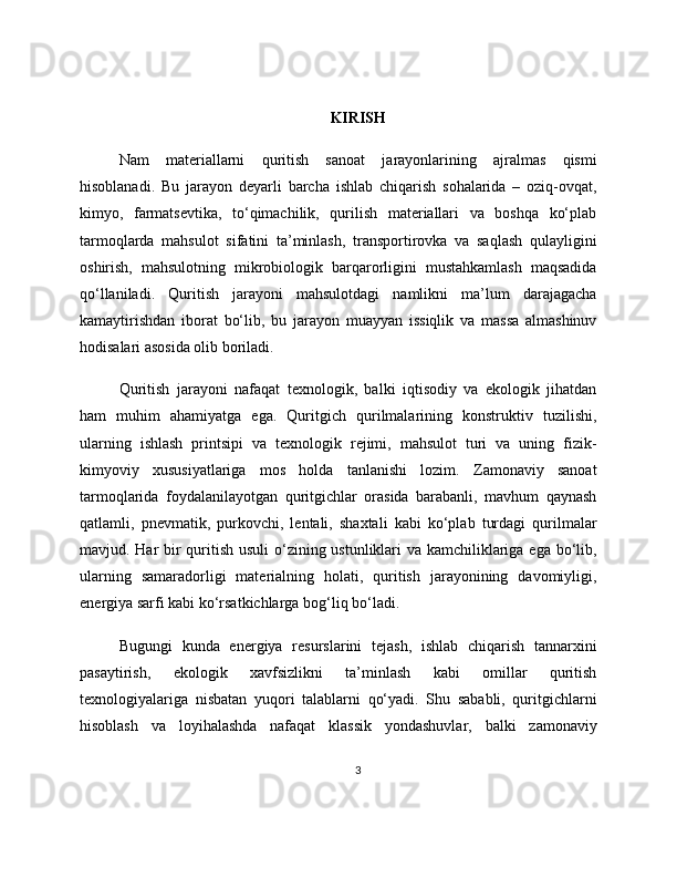 KIRISH
Nam   materiallarni   quritish   sanoat   jarayonlarining   ajralmas   qismi
hisoblanadi.   Bu   jarayon   deyarli   barcha   ishlab   chiqarish   sohalarida   –   oziq-ovqat,
kimyo,   farmatsevtika,   to‘qimachilik,   qurilish   materiallari   va   boshqa   ko‘plab
tarmoqlarda   mahsulot   sifatini   ta’minlash,   transportirovka   va   saqlash   qulayligini
oshirish,   mahsulotning   mikrobiologik   barqarorligini   mustahkamlash   maqsadida
qo‘llaniladi.   Quritish   jarayoni   mahsulotdagi   namlikni   ma’lum   darajagacha
kamaytirishdan   iborat   bo‘lib,   bu   jarayon   muayyan   issiqlik   va   massa   almashinuv
hodisalari asosida olib boriladi.
Quritish   jarayoni   nafaqat   texnologik,   balki   iqtisodiy   va   ekologik   jihatdan
ham   muhim   ahamiyatga   ega.   Quritgich   qurilmalarining   konstruktiv   tuzilishi,
ularning   ishlash   printsipi   va   texnologik   rejimi,   mahsulot   turi   va   uning   fizik-
kimyoviy   xususiyatlariga   mos   holda   tanlanishi   lozim.   Zamonaviy   sanoat
tarmoqlarida   foydalanilayotgan   quritgichlar   orasida   barabanli,   mavhum   qaynash
qatlamli,   pnevmatik,   purkovchi,   lentali,   shaxtali   kabi   ko‘plab   turdagi   qurilmalar
mavjud. Har bir  quritish usuli  o‘zining ustunliklari va kamchiliklariga ega bo‘lib,
ularning   samaradorligi   materialning   holati,   quritish   jarayonining   davomiyligi,
energiya sarfi kabi ko‘rsatkichlarga bog‘liq bo‘ladi.
Bugungi   kunda   energiya   resurslarini   tejash,   ishlab   chiqarish   tannarxini
pasaytirish,   ekologik   xavfsizlikni   ta’minlash   kabi   omillar   quritish
texnologiyalariga   nisbatan   yuqori   talablarni   qo‘yadi.   Shu   sababli,   quritgichlarni
hisoblash   va   loyihalashda   nafaqat   klassik   yondashuvlar,   balki   zamonaviy
3 