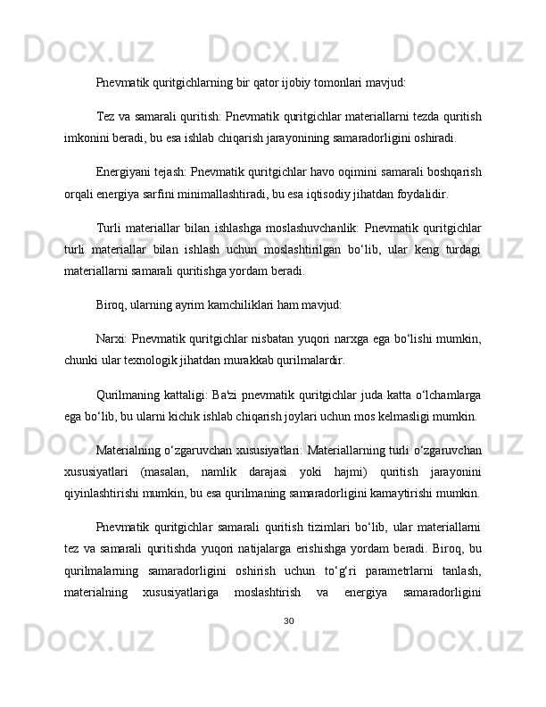 Pnevmatik quritgichlarning bir qator ijobiy tomonlari mavjud:
Tez va samarali quritish: Pnevmatik quritgichlar materiallarni tezda quritish
imkonini beradi, bu esa ishlab chiqarish jarayonining samaradorligini oshiradi.
Energiyani tejash: Pnevmatik quritgichlar havo oqimini samarali boshqarish
orqali energiya sarfini minimallashtiradi, bu esa iqtisodiy jihatdan foydalidir.
Turli   materiallar   bilan   ishlashga   moslashuvchanlik:   Pnevmatik   quritgichlar
turli   materiallar   bilan   ishlash   uchun   moslashtirilgan   bo‘lib,   ular   keng   turdagi
materiallarni samarali quritishga yordam beradi.
Biroq, ularning ayrim kamchiliklari ham mavjud:
Narxi: Pnevmatik quritgichlar nisbatan yuqori narxga ega bo‘lishi  mumkin,
chunki ular texnologik jihatdan murakkab qurilmalardir.
Qurilmaning kattaligi: Ba'zi  pnevmatik quritgichlar juda katta o‘lchamlarga
ega bo‘lib, bu ularni kichik ishlab chiqarish joylari uchun mos kelmasligi mumkin.
Materialning o‘zgaruvchan xususiyatlari: Materiallarning turli o‘zgaruvchan
xususiyatlari   (masalan,   namlik   darajasi   yoki   hajmi)   quritish   jarayonini
qiyinlashtirishi mumkin, bu esa qurilmaning samaradorligini kamaytirishi mumkin.
Pnevmatik   quritgichlar   samarali   quritish   tizimlari   bo‘lib,   ular   materiallarni
tez   va   samarali   quritishda   yuqori   natijalarga   erishishga   yordam   beradi.   Biroq,   bu
qurilmalarning   samaradorligini   oshirish   uchun   to‘g‘ri   parametrlarni   tanlash,
materialning   xususiyatlariga   moslashtirish   va   energiya   samaradorligini
30 