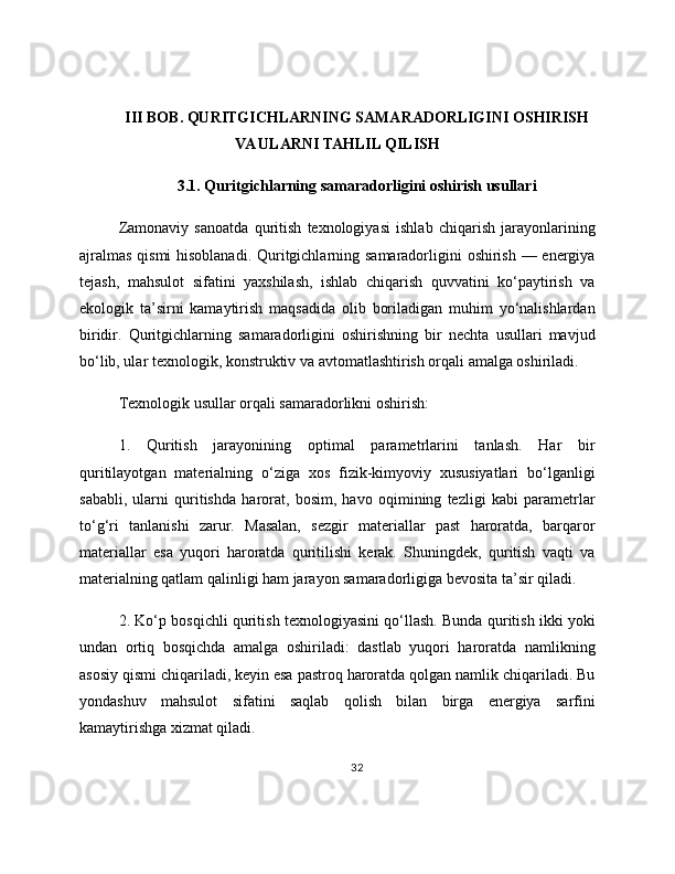 III BOB. QURITGICHLARNING SAMARADORLIGINI OSHIRISH
VA ULARNI TAHLIL QILISH
3.1. Quritgichlarning samaradorligini oshirish usullari
Zamonaviy   sanoatda   quritish   texnologiyasi   ishlab   chiqarish   jarayonlarining
ajralmas  qismi  hisoblanadi. Quritgichlarning samaradorligini oshirish — energiya
tejash,   mahsulot   sifatini   yaxshilash,   ishlab   chiqarish   quvvatini   ko‘paytirish   va
ekologik   ta’sirni   kamaytirish   maqsadida   olib   boriladigan   muhim   yo‘nalishlardan
biridir.   Quritgichlarning   samaradorligini   oshirishning   bir   nechta   usullari   mavjud
bo‘lib, ular texnologik, konstruktiv va avtomatlashtirish orqali amalga oshiriladi.
Texnologik usullar orqali samaradorlikni oshirish:
1.   Quritish   jarayonining   optimal   parametrlarini   tanlash.   Har   bir
quritilayotgan   materialning   o‘ziga   xos   fizik-kimyoviy   xususiyatlari   bo‘lganligi
sababli,   ularni   quritishda   harorat,   bosim,   havo   oqimining   tezligi   kabi   parametrlar
to‘g‘ri   tanlanishi   zarur.   Masalan,   sezgir   materiallar   past   haroratda,   barqaror
materiallar   esa   yuqori   haroratda   quritilishi   kerak.   Shuningdek,   quritish   vaqti   va
materialning qatlam qalinligi ham jarayon samaradorligiga bevosita ta’sir qiladi.
2. Ko‘p bosqichli quritish texnologiyasini qo‘llash. Bunda quritish ikki yoki
undan   ortiq   bosqichda   amalga   oshiriladi:   dastlab   yuqori   haroratda   namlikning
asosiy qismi chiqariladi, keyin esa pastroq haroratda qolgan namlik chiqariladi. Bu
yondashuv   mahsulot   sifatini   saqlab   qolish   bilan   birga   energiya   sarfini
kamaytirishga xizmat qiladi.
32 