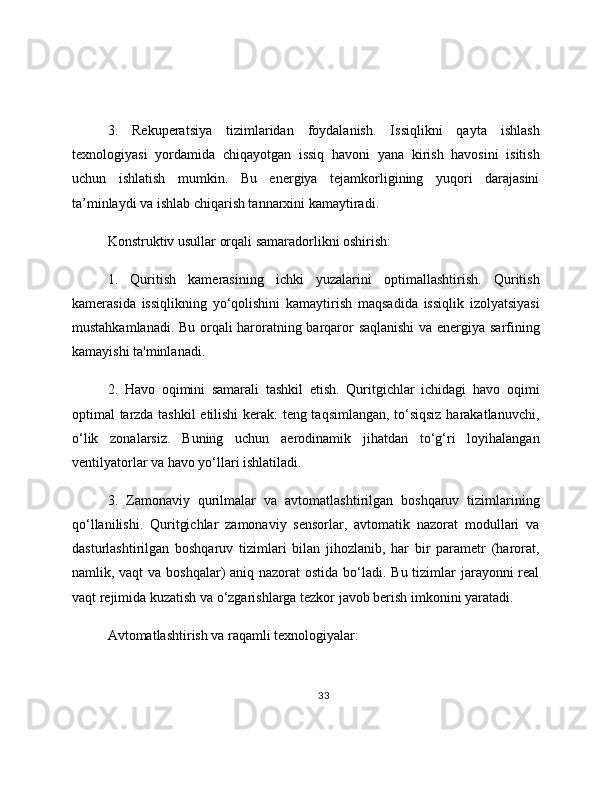 3.   Rekuperatsiya   tizimlaridan   foydalanish.   Issiqlikni   qayta   ishlash
texnologiyasi   yordamida   chiqayotgan   issiq   havoni   yana   kirish   havosini   isitish
uchun   ishlatish   mumkin.   Bu   energiya   tejamkorligining   yuqori   darajasini
ta’minlaydi va ishlab chiqarish tannarxini kamaytiradi. 
Konstruktiv usullar orqali samaradorlikni oshirish: 
1.   Quritish   kamerasining   ichki   yuzalarini   optimallashtirish.   Quritish
kamerasida   issiqlikning   yo‘qolishini   kamaytirish   maqsadida   issiqlik   izolyatsiyasi
mustahkamlanadi. Bu orqali haroratning barqaror saqlanishi  va energiya sarfining
kamayishi ta'minlanadi. 
2.   Havo   oqimini   samarali   tashkil   etish.   Quritgichlar   ichidagi   havo   oqimi
optimal tarzda tashkil etilishi kerak: teng taqsimlangan, to‘siqsiz harakatlanuvchi,
o‘lik   zonalarsiz.   Buning   uchun   aerodinamik   jihatdan   to‘g‘ri   loyihalangan
ventilyatorlar va havo yo‘llari ishlatiladi. 
3.   Zamonaviy   qurilmalar   va   avtomatlashtirilgan   boshqaruv   tizimlarining
qo‘llanilishi.   Quritgichlar   zamonaviy   sensorlar,   avtomatik   nazorat   modullari   va
dasturlashtirilgan   boshqaruv   tizimlari   bilan   jihozlanib,   har   bir   parametr   (harorat,
namlik, vaqt  va boshqalar)  aniq nazorat  ostida bo‘ladi. Bu tizimlar  jarayonni real
vaqt rejimida kuzatish va o‘zgarishlarga tezkor javob berish imkonini yaratadi. 
Avtomatlashtirish va raqamli texnologiyalar: 
33 