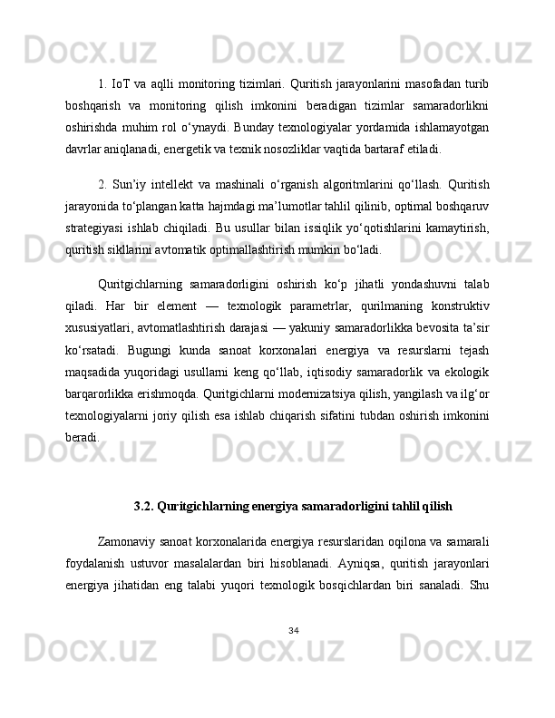 1.   IoT   va   aqlli   monitoring   tizimlari.   Quritish   jarayonlarini   masofadan   turib
boshqarish   va   monitoring   qilish   imkonini   beradigan   tizimlar   samaradorlikni
oshirishda   muhim   rol   o‘ynaydi.   Bunday   texnologiyalar   yordamida   ishlamayotgan
davrlar aniqlanadi, energetik va texnik nosozliklar vaqtida bartaraf etiladi. 
2.   Sun’iy   intellekt   va   mashinali   o‘rganish   algoritmlarini   qo‘llash.   Quritish
jarayonida to‘plangan katta hajmdagi ma’lumotlar tahlil qilinib, optimal boshqaruv
strategiyasi   ishlab   chiqiladi.   Bu   usullar   bilan   issiqlik   yo‘qotishlarini   kamaytirish,
quritish sikllarini avtomatik optimallashtirish mumkin bo‘ladi.
Quritgichlarning   samaradorligini   oshirish   ko‘p   jihatli   yondashuvni   talab
qiladi.   Har   bir   element   —   texnologik   parametrlar,   qurilmaning   konstruktiv
xususiyatlari, avtomatlashtirish darajasi — yakuniy samaradorlikka bevosita ta’sir
ko‘rsatadi.   Bugungi   kunda   sanoat   korxonalari   energiya   va   resurslarni   tejash
maqsadida   yuqoridagi   usullarni   keng   qo‘llab,   iqtisodiy   samaradorlik   va   ekologik
barqarorlikka erishmoqda. Quritgichlarni modernizatsiya qilish, yangilash va ilg‘or
texnologiyalarni  joriy qilish esa  ishlab chiqarish  sifatini  tubdan oshirish imkonini
beradi.
3.2. Quritgichlarning energiya samaradorligini tahlil qilish
Zamonaviy sanoat korxonalarida energiya resurslaridan oqilona va samarali
foydalanish   ustuvor   masalalardan   biri   hisoblanadi.   Ayniqsa,   quritish   jarayonlari
energiya   jihatidan   eng   talabi   yuqori   texnologik   bosqichlardan   biri   sanaladi.   Shu
34 