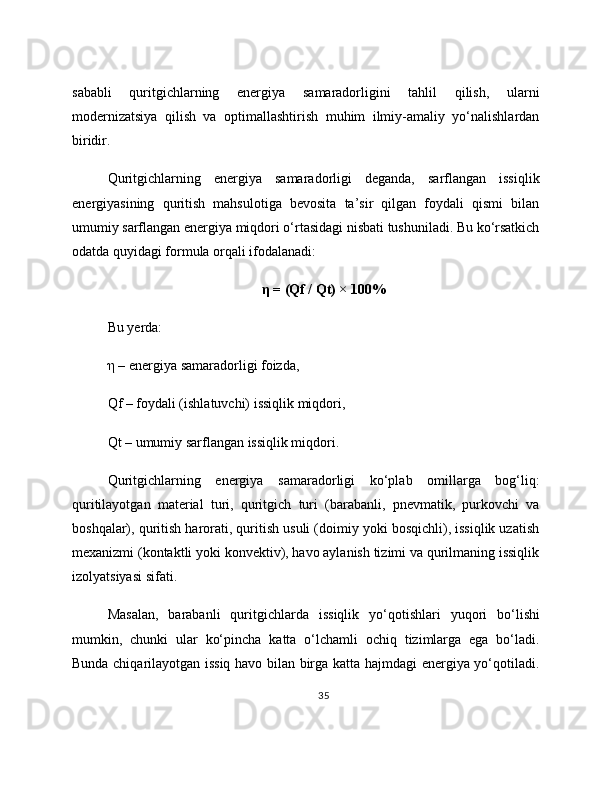 sababli   quritgichlarning   energiya   samaradorligini   tahlil   qilish,   ularni
modernizatsiya   qilish   va   optimallashtirish   muhim   ilmiy-amaliy   yo‘nalishlardan
biridir.
Quritgichlarning   energiya   samaradorligi   deganda,   sarflangan   issiqlik
energiyasining   quritish   mahsulotiga   bevosita   ta’sir   qilgan   foydali   qismi   bilan
umumiy sarflangan energiya miqdori o‘rtasidagi nisbati tushuniladi. Bu ko‘rsatkich
odatda quyidagi formula orqali ifodalanadi:
η = (Qf / Qt) × 100%
Bu yerda: 
η – energiya samaradorligi foizda, 
Qf – foydali (ishlatuvchi) issiqlik miqdori, 
Qt – umumiy sarflangan issiqlik miqdori. 
Quritgichlarning   energiya   samaradorligi   ko‘plab   omillarga   bog‘liq:
quritilayotgan   material   turi,   quritgich   turi   (barabanli,   pnevmatik,   purkovchi   va
boshqalar), quritish harorati, quritish usuli (doimiy yoki bosqichli), issiqlik uzatish
mexanizmi (kontaktli yoki konvektiv), havo aylanish tizimi va qurilmaning issiqlik
izolyatsiyasi sifati.
Masalan,   barabanli   quritgichlarda   issiqlik   yo‘qotishlari   yuqori   bo‘lishi
mumkin,   chunki   ular   ko‘pincha   katta   o‘lchamli   ochiq   tizimlarga   ega   bo‘ladi.
Bunda chiqarilayotgan issiq havo bilan birga katta hajmdagi energiya yo‘qotiladi.
35 