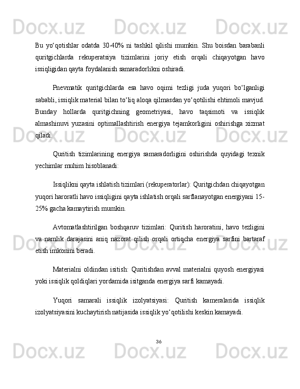Bu   yo‘qotishlar   odatda   30-40%   ni   tashkil   qilishi   mumkin.   Shu   boisdan   barabanli
quritgichlarda   rekuperatsiya   tizimlarini   joriy   etish   orqali   chiqayotgan   havo
issiqligidan qayta foydalanish samaradorlikni oshiradi.
Pnevmatik   quritgichlarda   esa   havo   oqimi   tezligi   juda   yuqori   bo‘lganligi
sababli, issiqlik material bilan to‘liq aloqa qilmasdan yo‘qotilishi ehtimoli mavjud.
Bunday   hollarda   quritgichning   geometriyasi,   havo   taqsimoti   va   issiqlik
almashinuvi   yuzasini   optimallashtirish   energiya   tejamkorligini   oshirishga   xizmat
qiladi. 
Quritish   tizimlarining   energiya   samaradorligini   oshirishda   quyidagi   texnik
yechimlar muhim hisoblanadi: 
Issiqlikni qayta ishlatish tizimlari (rekuperatorlar): Quritgichdan chiqayotgan
yuqori haroratli havo issiqligini qayta ishlatish orqali sarflanayotgan energiyani 15-
25% gacha kamaytirish mumkin. 
Avtomatlashtirilgan   boshqaruv   tizimlari:   Quritish   haroratini,   havo   tezligini
va   namlik   darajasini   aniq   nazorat   qilish   orqali   ortiqcha   energiya   sarfini   bartaraf
etish imkonini beradi. 
Materialni   oldindan   isitish:   Quritishdan   avval   materialni   quyosh   energiyasi
yoki issiqlik qoldiqlari yordamida isitganda energiya sarfi kamayadi. 
Yuqori   samarali   issiqlik   izolyatsiyasi:   Quritish   kameralarida   issiqlik
izolyatsiyasini kuchaytirish natijasida issiqlik yo‘qotilishi keskin kamayadi. 
36 