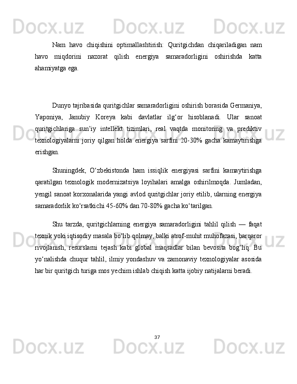 Nam   havo   chiqishini   optimallashtirish:   Quritgichdan   chiqariladigan   nam
havo   miqdorini   nazorat   qilish   energiya   samaradorligini   oshirishda   katta
ahamiyatga ega. 
Dunyo tajribasida quritgichlar samaradorligini oshirish borasida Germaniya,
Yaponiya,   Janubiy   Koreya   kabi   davlatlar   ilg‘or   hisoblanadi.   Ular   sanoat
quritgichlariga   sun’iy   intellekt   tizimlari,   real   vaqtda   monitoring   va   prediktiv
texnologiyalarni   joriy   qilgan   holda   energiya   sarfini   20-30%   gacha   kamaytirishga
erishgan.
Shuningdek,   O‘zbekistonda   ham   issiqlik   energiyasi   sarfini   kamaytirishga
qaratilgan   texnologik   modernizatsiya   loyihalari   amalga   oshirilmoqda.   Jumladan,
yengil sanoat korxonalarida yangi avlod quritgichlar joriy etilib, ularning energiya
samaradorlik ko‘rsatkichi 45-60% dan 70-80% gacha ko‘tarilgan.
Shu   tarzda,   quritgichlarning   energiya   samaradorligini   tahlil   qilish   —   faqat
texnik yoki iqtisodiy masala bo‘lib qolmay, balki atrof-muhit muhofazasi, barqaror
rivojlanish,   resurslarni   tejash   kabi   global   maqsadlar   bilan   bevosita   bog‘liq.   Bu
yo‘nalishda   chuqur   tahlil,   ilmiy   yondashuv   va   zamonaviy   texnologiyalar   asosida
har bir quritgich turiga mos yechim ishlab chiqish katta ijobiy natijalarni beradi.
37 