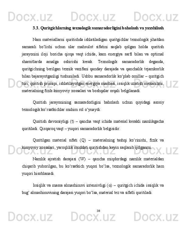 3.3. Quritgichlarning texnologik samaradorligini baholash va yaxshilash
Nam   materiallarni   quritishda   ishlatiladigan   quritgichlar   texnologik   jihatdan
samarali   bo‘lishi   uchun   ular   mahsulot   sifatini   saqlab   qolgan   holda   quritish
jarayonini   iloji   boricha   qisqa   vaqt   ichida,   kam   energiya   sarfi   bilan   va   optimal
sharoitlarda   amalga   oshirishi   kerak.   Texnologik   samaradorlik   deganda,
quritgichning   berilgan   texnik   vazifani   qanday   darajada   va   qanchalik   tejamkorlik
bilan bajarayotganligi tushuniladi. Ushbu samaradorlik ko‘plab omillar – quritgich
turi, quritish prinsipi, ishlatilayotgan energiya manbasi, issiqlik uzatish mexanizmi,
materialning fizik-kimyoviy xossalari va boshqalar orqali belgilanadi.
Quritish   jarayonining   samaradorligini   baholash   uchun   quyidagi   asosiy
texnologik ko‘rsatkichlar muhim rol o‘ynaydi:
Quritish  davomiyligi  (t)  –  qancha  vaqt  ichida  material  kerakli  namlikgacha
quritiladi. Qisqaroq vaqt – yuqori samaradorlik belgisidir.
Quritilgan   material   sifati   (Q)   –   materialning   tashqi   ko‘rinishi,   fizik   va
kimyoviy xossalari, yaroqlilik muddati quritishdan keyin saqlanib qolganmi.
Namlik   ajratish   darajasi   (W)   –   qancha   miqdordagi   namlik   materialdan
chiqarib   yuborilgan,   bu   ko‘rsatkich   yuqori   bo‘lsa,   texnologik   samaradorlik   ham
yuqori hisoblanadi.
Issiqlik  va  massa   almashinuvi  intensivligi  (α)   –  quritgich  ichida  issiqlik  va
bug‘ almashinuvining darajasi yuqori bo‘lsa, material tez va sifatli quritiladi.
38 
