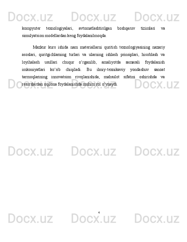 kompyuter   texnologiyalari,   avtomatlashtirilgan   boshqaruv   tizimlari   va
simulyatsion modellardan keng foydalanilmoqda.
Mazkur   kurs   ishida   nam   materiallarni   quritish   texnologiyasining   nazariy
asoslari,   quritgichlarning   turlari   va   ularning   ishlash   prinsiplari,   hisoblash   va
loyihalash   usullari   chuqur   o‘rganilib,   amaliyotda   samarali   foydalanish
imkoniyatlari   ko‘rib   chiqiladi.   Bu   ilmiy-texnikaviy   yondashuv   sanoat
tarmoqlarining   innovatsion   rivojlanishida,   mahsulot   sifatini   oshirishda   va
resurslardan oqilona foydalanishda muhim rol o‘ynaydi.
4 