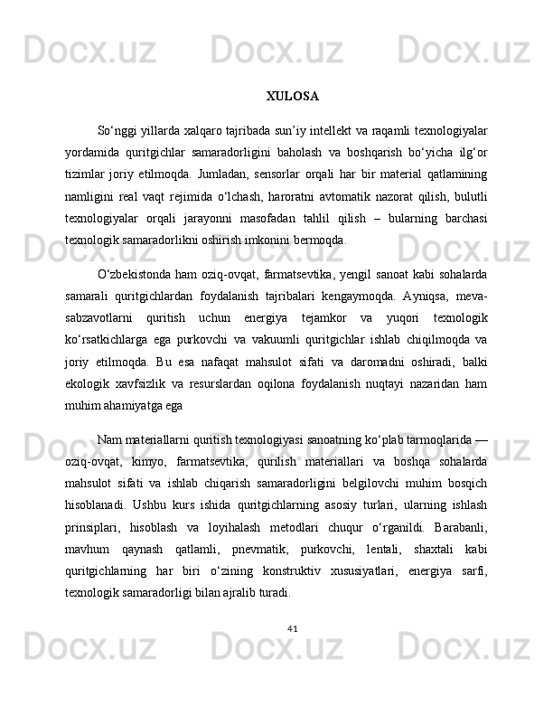 XULOSA
So‘nggi yillarda xalqaro tajribada sun’iy intellekt va raqamli texnologiyalar
yordamida   quritgichlar   samaradorligini   baholash   va   boshqarish   bo‘yicha   ilg‘or
tizimlar   joriy   etilmoqda.   Jumladan,   sensorlar   orqali   har   bir   material   qatlamining
namligini   real   vaqt   rejimida   o‘lchash,   haroratni   avtomatik   nazorat   qilish,   bulutli
texnologiyalar   orqali   jarayonni   masofadan   tahlil   qilish   –   bularning   barchasi
texnologik samaradorlikni oshirish imkonini bermoqda. 
O‘zbekistonda  ham  oziq-ovqat,  farmatsevtika,  yengil  sanoat   kabi   sohalarda
samarali   quritgichlardan   foydalanish   tajribalari   kengaymoqda.   Ayniqsa,   meva-
sabzavotlarni   quritish   uchun   energiya   tejamkor   va   yuqori   texnologik
ko‘rsatkichlarga   ega   purkovchi   va   vakuumli   quritgichlar   ishlab   chiqilmoqda   va
joriy   etilmoqda.   Bu   esa   nafaqat   mahsulot   sifati   va   daromadni   oshiradi,   balki
ekologik   xavfsizlik   va   resurslardan   oqilona   foydalanish   nuqtayi   nazaridan   ham
muhim ahamiyatga ega
Nam materiallarni quritish texnologiyasi sanoatning ko‘plab tarmoqlarida —
oziq-ovqat,   kimyo,   farmatsevtika,   qurilish   materiallari   va   boshqa   sohalarda
mahsulot   sifati   va   ishlab   chiqarish   samaradorligini   belgilovchi   muhim   bosqich
hisoblanadi.   Ushbu   kurs   ishida   quritgichlarning   asosiy   turlari,   ularning   ishlash
prinsiplari,   hisoblash   va   loyihalash   metodlari   chuqur   o‘rganildi.   Barabanli,
mavhum   qaynash   qatlamli,   pnevmatik,   purkovchi,   lentali,   shaxtali   kabi
quritgichlarning   har   biri   o‘zining   konstruktiv   xususiyatlari,   energiya   sarfi,
texnologik samaradorligi bilan ajralib turadi.
41 