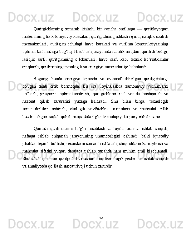 Quritgichlarning   samarali   ishlashi   bir   qancha   omillarga   —   quritilayotgan
materialning fizik-kimyoviy xossalari, quritgichning ishlash rejimi, issiqlik uzatish
mexanizmlari,   quritgich   ichidagi   havo   harakati   va   qurilma   konstruksiyasining
optimal tanlanishiga bog‘liq. Hisoblash jarayonida namlik miqdori, quritish tezligi,
issiqlik   sarfi,   quritgichning   o‘lchamlari,   havo   sarfi   kabi   texnik   ko‘rsatkichlar
aniqlanib, qurilmaning texnologik va energiya samaradorligi baholandi.
Bugungi   kunda   energiya   tejovchi   va   avtomatlashtirilgan   quritgichlarga
bo‘lgan   talab   ortib   bormoqda.   Bu   esa,   loyihalashda   zamonaviy   yechimlarni
qo‘llash,   jarayonni   optimallashtirish,   quritgichlarni   real   vaqtda   boshqarish   va
nazorat   qilish   zaruratini   yuzaga   keltiradi.   Shu   bilan   birga,   texnologik
samaradorlikni   oshirish,   ekologik   xavfsizlikni   ta'minlash   va   mahsulot   sifati
buzilmasligini saqlab qolish maqsadida ilg‘or texnologiyalar joriy etilishi zarur.
Quritish   qurilmalarini   to‘g‘ri   hisoblash   va   loyiha   asosida   ishlab   chiqish,
nafaqat   ishlab   chiqarish   jarayonining   unumdorligini   oshiradi,   balki   iqtisodiy
jihatdan tejamli bo‘lishi, resurslarni samarali ishlatish, chiqindilarni kamaytirish va
mahsulot   sifatini   yuqori   darajada   ushlab   turishda   ham   muhim   omil   hisoblanadi.
Shu sababli, har bir quritgich turi uchun aniq texnologik yechimlar ishlab chiqish
va amaliyotda qo‘llash sanoat rivoji uchun zarurdir.
42 