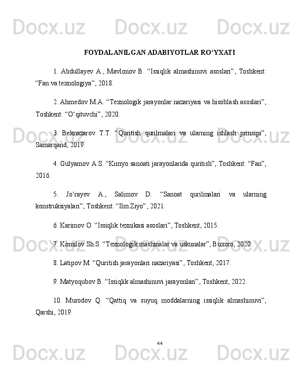 FOYDALANILGAN ADABIYOTLAR RO YXATIʻ
1.   Abdullayev   A.,   Mavlonov   B.   “Issiqlik   almashinuvi   asoslari”,   Toshkent:
“Fan va texnologiya”, 2018.
2. Ahmedov M.A. “Texnologik jarayonlar nazariyasi va hisoblash asoslari”,
Toshkent: “O‘qituvchi”, 2020.
3.   Beknazarov   T.T.   “Quritish   qurilmalari   va   ularning   ishlash   prinsipi”,
Samarqand, 2019.
4. Gulyamov A.S. “Kimyo sanoati jarayonlarida quritish”, Toshkent: “Fan”,
2016.
5.   Jo‘rayev   A.,   Salimov   D.   “Sanoat   qurilmalari   va   ularning
konstruksiyalari”, Toshkent: “Ilm Ziyo”, 2021.
6. Karimov O. “Issiqlik texnikasi asoslari”, Toshkent, 2015.
7. Komilov Sh.S. “Texnologik mashinalar va uskunalar”, Buxoro, 2020.
8. Latipov M. “Quritish jarayonlari nazariyasi”, Toshkent, 2017.
9. Matyoqubov B. “Issiqlik almashinuvi jarayonlari”, Toshkent, 2022.
10.   Murodov   Q.   “Qattiq   va   suyuq   moddalarning   issiqlik   almashinuvi”,
Qarshi, 2019.
44 