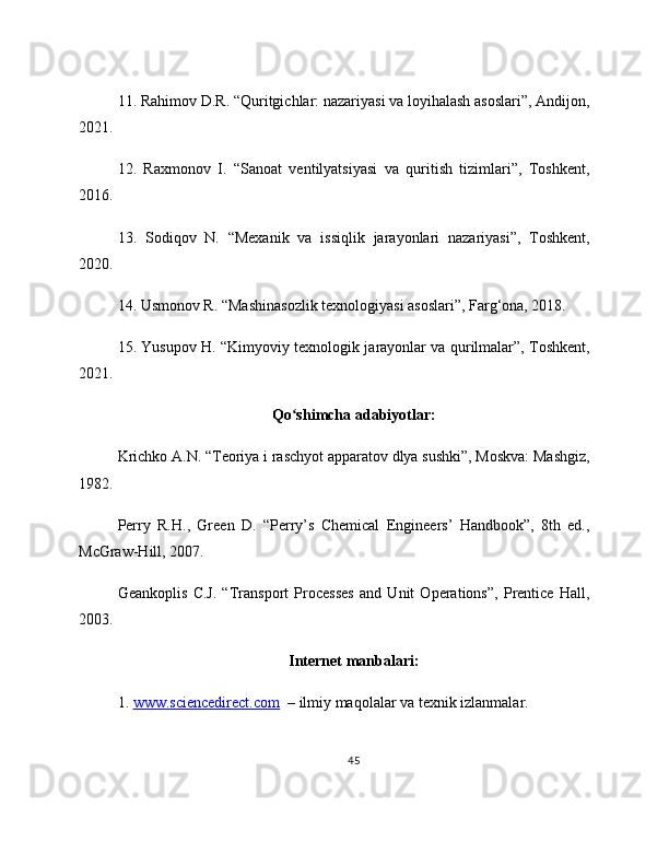 11. Rahimov D.R. “Quritgichlar: nazariyasi va loyihalash asoslari”, Andijon,
2021.
12.   Raxmonov   I.   “Sanoat   ventilyatsiyasi   va   quritish   tizimlari”,   Toshkent,
2016.
13.   Sodiqov   N.   “Mexanik   va   issiqlik   jarayonlari   nazariyasi”,   Toshkent,
2020.
14. Usmonov R. “Mashinasozlik texnologiyasi asoslari”, Farg‘ona, 2018.
15. Yusupov H. “Kimyoviy texnologik jarayonlar va qurilmalar”, Toshkent,
2021.
Qo shimcha adabiyotlar:ʻ
Krichko A.N. “Teoriya i raschyot apparatov dlya sushki”, Moskva: Mashgiz,
1982.
Perry   R.H.,   Green   D.   “Perry’s   Chemical   Engineers’   Handbook”,   8th   ed.,
McGraw-Hill, 2007.
Geankoplis   C.J.   “Transport   Processes   and   Unit   Operations”,   Prentice   Hall,
2003.
Internet manbalari:
1.  www.sciencedirect.com   – ilmiy maqolalar va texnik izlanmalar.
45 