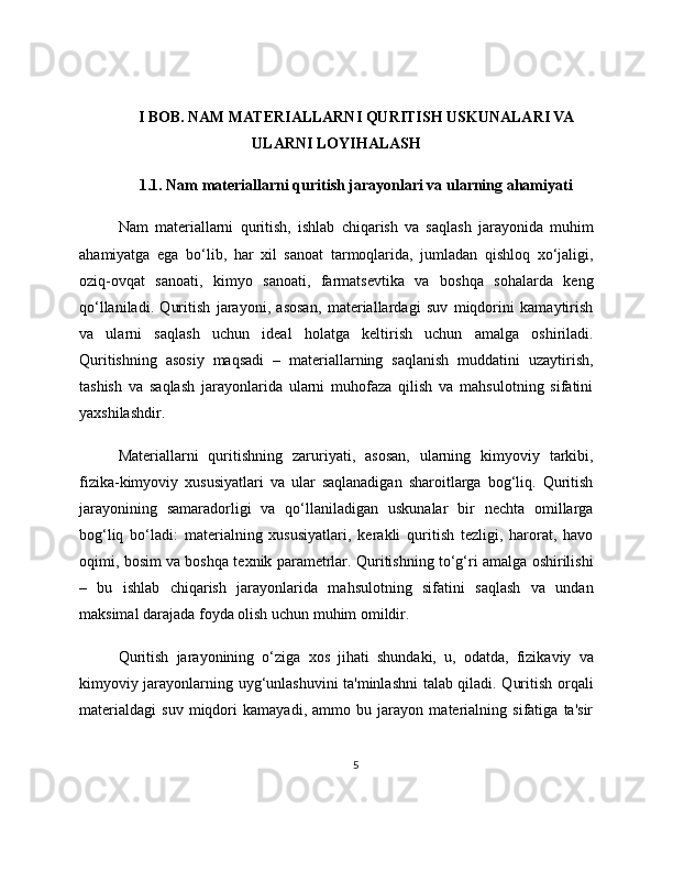 I BOB. NAM MATERIALLARNI QURITISH USKUNALARI VA
ULARNI LOYIHALASH
1.1. Nam materiallarni quritish jarayonlari va ularning ahamiyati
Nam   materiallarni   quritish,   ishlab   chiqarish   va   saqlash   jarayonida   muhim
ahamiyatga   ega   bo‘lib,   har   xil   sanoat   tarmoqlarida,   jumladan   qishloq   xo‘jaligi,
oziq-ovqat   sanoati,   kimyo   sanoati,   farmatsevtika   va   boshqa   sohalarda   keng
qo‘llaniladi.   Quritish   jarayoni,   asosan,   materiallardagi   suv   miqdorini   kamaytirish
va   ularni   saqlash   uchun   ideal   holatga   keltirish   uchun   amalga   oshiriladi.
Quritishning   asosiy   maqsadi   –   materiallarning   saqlanish   muddatini   uzaytirish,
tashish   va   saqlash   jarayonlarida   ularni   muhofaza   qilish   va   mahsulotning   sifatini
yaxshilashdir.
Materiallarni   quritishning   zaruriyati,   asosan,   ularning   kimyoviy   tarkibi,
fizika-kimyoviy   xususiyatlari   va   ular   saqlanadigan   sharoitlarga   bog‘liq.   Quritish
jarayonining   samaradorligi   va   qo‘llaniladigan   uskunalar   bir   nechta   omillarga
bog‘liq   bo‘ladi:   materialning   xususiyatlari,   kerakli   quritish   tezligi,   harorat,   havo
oqimi, bosim va boshqa texnik parametrlar. Quritishning to‘g‘ri amalga oshirilishi
–   bu   ishlab   chiqarish   jarayonlarida   mahsulotning   sifatini   saqlash   va   undan
maksimal darajada foyda olish uchun muhim omildir.
Quritish   jarayonining   o‘ziga   xos   jihati   shundaki,   u,   odatda,   fizikaviy   va
kimyoviy jarayonlarning uyg‘unlashuvini ta'minlashni  talab qiladi. Quritish orqali
materialdagi   suv   miqdori   kamayadi,   ammo   bu   jarayon   materialning   sifatiga   ta'sir
5 