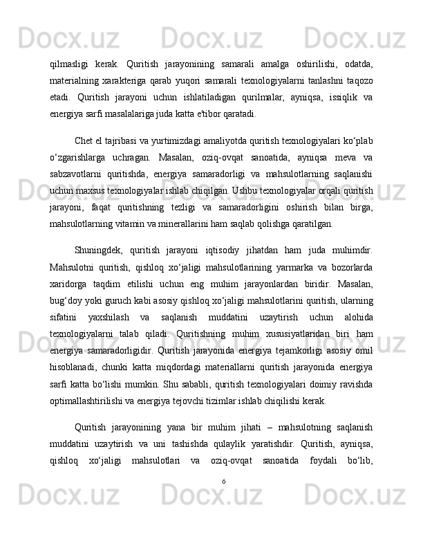 qilmasligi   kerak.   Quritish   jarayonining   samarali   amalga   oshirilishi,   odatda,
materialning   xarakteriga   qarab   yuqori   samarali   texnologiyalarni   tanlashni   taqozo
etadi.   Quritish   jarayoni   uchun   ishlatiladigan   qurilmalar,   ayniqsa,   issiqlik   va
energiya sarfi masalalariga juda katta e'tibor qaratadi.
Chet el tajribasi va yurtimizdagi amaliyotda quritish texnologiyalari ko‘plab
o‘zgarishlarga   uchragan.   Masalan,   oziq-ovqat   sanoatida,   ayniqsa   meva   va
sabzavotlarni   quritishda,   energiya   samaradorligi   va   mahsulotlarning   saqlanishi
uchun maxsus texnologiyalar ishlab chiqilgan. Ushbu texnologiyalar orqali quritish
jarayoni,   faqat   quritishning   tezligi   va   samaradorligini   oshirish   bilan   birga,
mahsulotlarning vitamin va minerallarini ham saqlab qolishga qaratilgan.
Shuningdek,   quritish   jarayoni   iqtisodiy   jihatdan   ham   juda   muhimdir.
Mahsulotni   quritish,   qishloq   xo‘jaligi   mahsulotlarining   yarmarka   va   bozorlarda
xaridorga   taqdim   etilishi   uchun   eng   muhim   jarayonlardan   biridir.   Masalan,
bug‘doy yoki guruch kabi asosiy qishloq xo‘jaligi mahsulotlarini quritish, ularning
sifatini   yaxshilash   va   saqlanish   muddatini   uzaytirish   uchun   alohida
texnologiyalarni   talab   qiladi.   Quritishning   muhim   xususiyatlaridan   biri   ham
energiya   samaradorligidir.   Quritish   jarayonida   energiya   tejamkorligi   asosiy   omil
hisoblanadi,   chunki   katta   miqdordagi   materiallarni   quritish   jarayonida   energiya
sarfi katta bo‘lishi  mumkin. Shu sababli, quritish texnologiyalari  doimiy ravishda
optimallashtirilishi va energiya tejovchi tizimlar ishlab chiqilishi kerak.
Quritish   jarayonining   yana   bir   muhim   jihati   –   mahsulotning   saqlanish
muddatini   uzaytirish   va   uni   tashishda   qulaylik   yaratishdir.   Quritish,   ayniqsa,
qishloq   xo‘jaligi   mahsulotlari   va   oziq-ovqat   sanoatida   foydali   bo‘lib,
6 