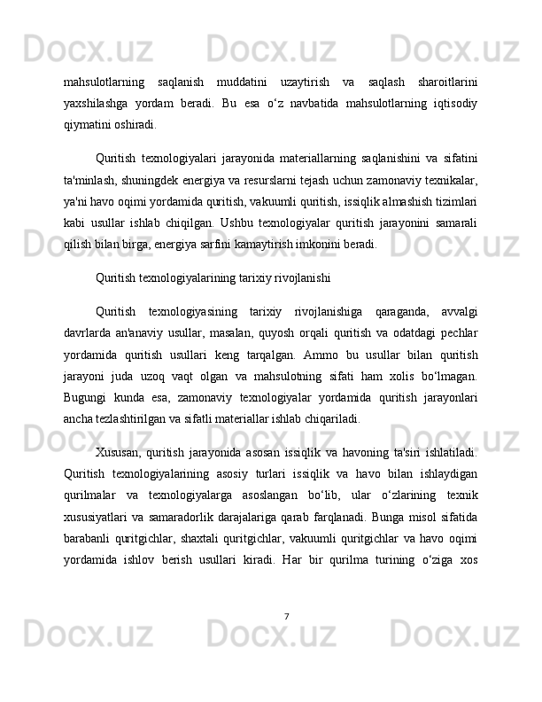 mahsulotlarning   saqlanish   muddatini   uzaytirish   va   saqlash   sharoitlarini
yaxshilashga   yordam   beradi.   Bu   esa   o‘z   navbatida   mahsulotlarning   iqtisodiy
qiymatini oshiradi.
Quritish   texnologiyalari   jarayonida   materiallarning   saqlanishini   va   sifatini
ta'minlash, shuningdek energiya va resurslarni tejash uchun zamonaviy texnikalar,
ya'ni havo oqimi yordamida quritish, vakuumli quritish, issiqlik almashish tizimlari
kabi   usullar   ishlab   chiqilgan.   Ushbu   texnologiyalar   quritish   jarayonini   samarali
qilish bilan birga, energiya sarfini kamaytirish imkonini beradi.
Quritish texnologiyalarining tarixiy rivojlanishi
Quritish   texnologiyasining   tarixiy   rivojlanishiga   qaraganda,   avvalgi
davrlarda   an'anaviy   usullar,   masalan,   quyosh   orqali   quritish   va   odatdagi   pechlar
yordamida   quritish   usullari   keng   tarqalgan.   Ammo   bu   usullar   bilan   quritish
jarayoni   juda   uzoq   vaqt   olgan   va   mahsulotning   sifati   ham   xolis   bo‘lmagan.
Bugungi   kunda   esa,   zamonaviy   texnologiyalar   yordamida   quritish   jarayonlari
ancha tezlashtirilgan va sifatli materiallar ishlab chiqariladi.
Xususan,   quritish   jarayonida   asosan   issiqlik   va   havoning   ta'siri   ishlatiladi.
Quritish   texnologiyalarining   asosiy   turlari   issiqlik   va   havo   bilan   ishlaydigan
qurilmalar   va   texnologiyalarga   asoslangan   bo‘lib,   ular   o‘zlarining   texnik
xususiyatlari   va   samaradorlik   darajalariga   qarab   farqlanadi.   Bunga   misol   sifatida
barabanli   quritgichlar,   shaxtali   quritgichlar,   vakuumli   quritgichlar   va   havo   oqimi
yordamida   ishlov   berish   usullari   kiradi.   Har   bir   qurilma   turining   o‘ziga   xos
7 