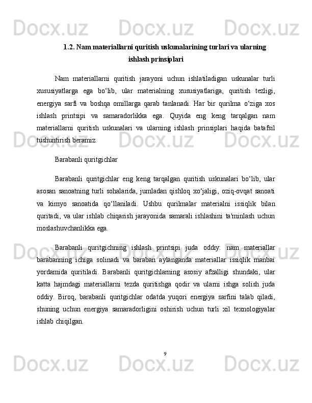 1.2. Nam materiallarni quritish uskunalarining turlari va ularning
ishlash prinsiplari
Nam   materiallarni   quritish   jarayoni   uchun   ishlatiladigan   uskunalar   turli
xususiyatlarga   ega   bo‘lib,   ular   materialning   xususiyatlariga,   quritish   tezligi,
energiya   sarfi   va   boshqa   omillarga   qarab   tanlanadi.   Har   bir   qurilma   o‘ziga   xos
ishlash   printsipi   va   samaradorlikka   ega.   Quyida   eng   keng   tarqalgan   nam
materiallarni   quritish   uskunalari   va   ularning   ishlash   prinsiplari   haqida   batafsil
tushuntirish beramiz.
Barabanli quritgichlar
Barabanli   quritgichlar   eng   keng   tarqalgan   quritish   uskunalari   bo‘lib,   ular
asosan   sanoatning   turli   sohalarida,   jumladan   qishloq   xo‘jaligi,   oziq-ovqat   sanoati
va   kimyo   sanoatida   qo‘llaniladi.   Ushbu   qurilmalar   materialni   issiqlik   bilan
quritadi,   va   ular   ishlab   chiqarish   jarayonida   samarali   ishlashini   ta'minlash   uchun
moslashuvchanlikka ega.
Barabanli   quritgichning   ishlash   printsipi   juda   oddiy:   nam   materiallar
barabanning   ichiga   solinadi   va   baraban   aylanganda   materiallar   issiqlik   manbai
yordamida   quritiladi.   Barabanli   quritgichlarning   asosiy   afzalligi   shundaki,   ular
katta   hajmdagi   materiallarni   tezda   quritishga   qodir   va   ularni   ishga   solish   juda
oddiy.   Biroq,   barabanli   quritgichlar   odatda   yuqori   energiya   sarfini   talab   qiladi,
shuning   uchun   energiya   samaradorligini   oshirish   uchun   turli   xil   texnologiyalar
ishlab chiqilgan.
9 