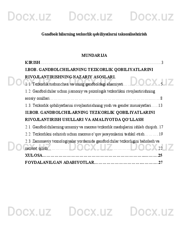Gandbolchilarning tezkorlik qobiliyatlarni takomilashtirish
MUNDARIJA
KIRISH ................................................................................................................. . ...3
I.BOB.   GANDBOLCHILARNING TEZKORLIK QOBILIYATLARINI 
RIVOJLANTIRISHNING NAZARIY ASOSLARI.
1 .1.   Tezkorlik tushunchasi va uning gandboldagi ahamiyati………………………5
1.2.  Gandbolchilar uchun jismoniy va psixologik tezkorlikni rivojlantirishning 
asosiy omillari………………………………………………………………...……8
1.3.  Tezkorlik qobiliyatlarini rivojlantirishning yosh va gender xususiyatlari…...13
II.BOB.  GANDBOLCHILARNING TEZKORLIK QOBILIYATLARINI 
RIVOJLANTIRISH USULLARI VA AMALIYOTDA QO‘LLASH
2.1.  Gandbolchilarning umumiy va maxsus tezkorlik mashqlarini ishlab chiqish..17
2.2.  Tezkorlikni oshirish uchun maxsus o‘quv jarayonlarini tashkil etish………..19
2.3.  Zamonaviy texnologiyalar yordamida gandbolchilar tezkorligini baholash va 
nazorat qilish………………………………………………………………….…..22
XULOSA………………………………………………………………...……….25
FOYDALANILGAN ADABIYOTLAR…………………………….………….27
1 