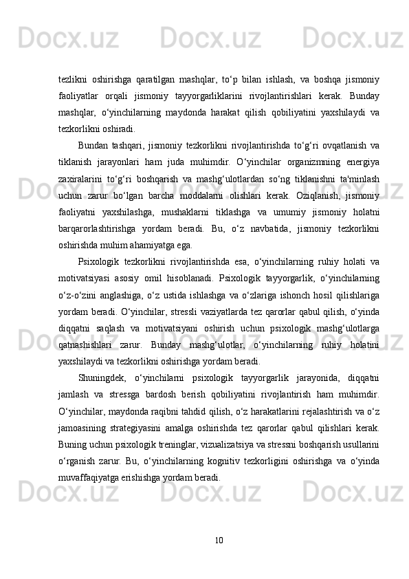 tezlikni   oshirishga   qaratilgan   mashqlar,   to‘p   bilan   ishlash,   va   boshqa   jismoniy
faoliyatlar   orqali   jismoniy   tayyorgarliklarini   rivojlantirishlari   kerak.   Bunday
mashqlar,   o‘yinchilarning   maydonda   harakat   qilish   qobiliyatini   yaxshilaydi   va
tezkorlikni oshiradi.
Bundan   tashqari,   jismoniy   tezkorlikni   rivojlantirishda   to‘g‘ri   ovqatlanish   va
tiklanish   jarayonlari   ham   juda   muhimdir.   O‘yinchilar   organizmning   energiya
zaxiralarini   to‘g‘ri   boshqarish   va   mashg‘ulotlardan   so‘ng   tiklanishni   ta'minlash
uchun   zarur   bo‘lgan   barcha   moddalarni   olishlari   kerak.   Oziqlanish,   jismoniy
faoliyatni   yaxshilashga,   mushaklarni   tiklashga   va   umumiy   jismoniy   holatni
barqarorlashtirishga   yordam   beradi.   Bu,   o‘z   navbatida,   jismoniy   tezkorlikni
oshirishda muhim ahamiyatga ega.
Psixologik   tezkorlikni   rivojlantirishda   esa,   o‘yinchilarning   ruhiy   holati   va
motivatsiyasi   asosiy   omil   hisoblanadi.   Psixologik   tayyorgarlik,   o‘yinchilarning
o‘z-o‘zini   anglashiga,   o‘z   ustida   ishlashga   va   o‘zlariga   ishonch   hosil   qilishlariga
yordam beradi. O‘yinchilar, stressli  vaziyatlarda tez qarorlar qabul qilish, o‘yinda
diqqatni   saqlash   va   motivatsiyani   oshirish   uchun   psixologik   mashg‘ulotlarga
qatnashishlari   zarur.   Bunday   mashg‘ulotlar,   o‘yinchilarning   ruhiy   holatini
yaxshilaydi va tezkorlikni oshirishga yordam beradi.
Shuningdek,   o‘yinchilarni   psixologik   tayyorgarlik   jarayonida,   diqqatni
jamlash   va   stressga   bardosh   berish   qobiliyatini   rivojlantirish   ham   muhimdir.
O‘yinchilar, maydonda raqibni tahdid qilish, o‘z harakatlarini rejalashtirish va o‘z
jamoasining   strategiyasini   amalga   oshirishda   tez   qarorlar   qabul   qilishlari   kerak.
Buning uchun psixologik treninglar, vizualizatsiya va stressni boshqarish usullarini
o‘rganish   zarur.   Bu,   o‘yinchilarning   kognitiv   tezkorligini   oshirishga   va   o‘yinda
muvaffaqiyatga erishishga yordam beradi.
10 