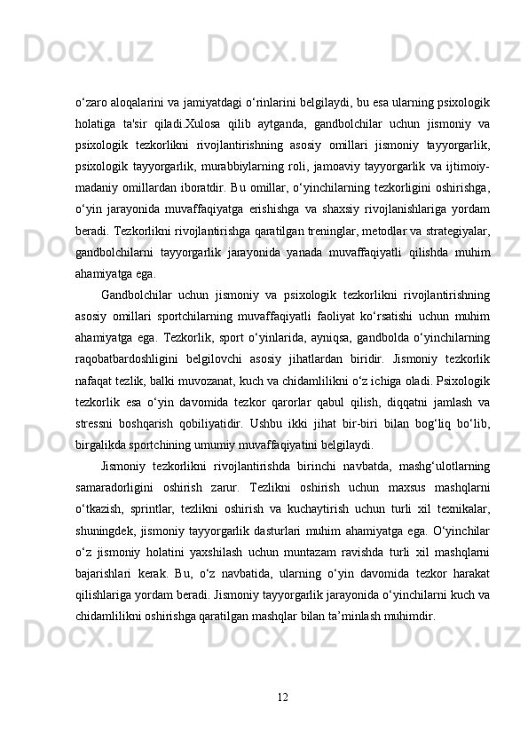 o‘zaro aloqalarini va jamiyatdagi o‘rinlarini belgilaydi, bu esa ularning psixologik
holatiga   ta'sir   qiladi.Xulosa   qilib   aytganda,   gandbolchilar   uchun   jismoniy   va
psixologik   tezkorlikni   rivojlantirishning   asosiy   omillari   jismoniy   tayyorgarlik,
psixologik   tayyorgarlik,   murabbiylarning   roli,   jamoaviy   tayyorgarlik   va   ijtimoiy-
madaniy omillardan  iboratdir. Bu  omillar,  o‘yinchilarning  tezkorligini   oshirishga,
o‘yin   jarayonida   muvaffaqiyatga   erishishga   va   shaxsiy   rivojlanishlariga   yordam
beradi. Tezkorlikni rivojlantirishga qaratilgan treninglar, metodlar va strategiyalar,
gandbolchilarni   tayyorgarlik   jarayonida   yanada   muvaffaqiyatli   qilishda   muhim
ahamiyatga ega.
Gandbolchilar   uchun   jismoniy   va   psixologik   tezkorlikni   rivojlantirishning
asosiy   omillari   sportchilarning   muvaffaqiyatli   faoliyat   ko‘rsatishi   uchun   muhim
ahamiyatga   ega.   Tezkorlik,   sport   o‘yinlarida,   ayniqsa,   gandbolda   o‘yinchilarning
raqobatbardoshligini   belgilovchi   asosiy   jihatlardan   biridir.   Jismoniy   tezkorlik
nafaqat tezlik, balki muvozanat, kuch va chidamlilikni o‘z ichiga oladi. Psixologik
tezkorlik   esa   o‘yin   davomida   tezkor   qarorlar   qabul   qilish,   diqqatni   jamlash   va
stressni   boshqarish   qobiliyatidir.   Ushbu   ikki   jihat   bir-biri   bilan   bog‘liq   bo‘lib,
birgalikda sportchining umumiy muvaffaqiyatini belgilaydi.
Jismoniy   tezkorlikni   rivojlantirishda   birinchi   navbatda,   mashg‘ulotlarning
samaradorligini   oshirish   zarur.   Tezlikni   oshirish   uchun   maxsus   mashqlarni
o‘tkazish,   sprintlar,   tezlikni   oshirish   va   kuchaytirish   uchun   turli   xil   texnikalar,
shuningdek,   jismoniy   tayyorgarlik   dasturlari   muhim   ahamiyatga   ega.   O‘yinchilar
o‘z   jismoniy   holatini   yaxshilash   uchun   muntazam   ravishda   turli   xil   mashqlarni
bajarishlari   kerak.   Bu,   o‘z   navbatida,   ularning   o‘yin   davomida   tezkor   harakat
qilishlariga yordam beradi. Jismoniy tayyorgarlik jarayonida o‘yinchilarni kuch va
chidamlilikni oshirishga qaratilgan mashqlar bilan ta’minlash muhimdir.
12 