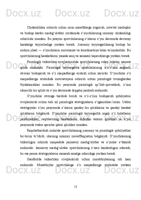 Chidamlilikni   oshirish   uchun   uzun   masofalarga   yugurish,   interval   mashqlari
va   boshqa   kardio   mashg‘ulotlari   yordamida   o‘yinchilarning   umumiy   chidamliligi
oshirilishi mumkin. Bu jarayon sportchilarning o‘zlarini o‘yin davomida davomiy
harakatga   tayyorlashga   yordam   beradi.   Jismoniy   tayyorgarlikning   boshqa   bir
muhim jihati — o‘yinchilarni muvozanat va koordinatsiya bilan ta’minlashdir. Bu
sportchilarning harakatlarini yanada aniq va samarali bajarishlariga yordam beradi.
Psixologik   tezkorlikni   rivojlantirishda   sportchilarning   ruhiy   holatini   nazorat
qilish   muhimdir.   Psixologik   tayyorgarlik   sportchilarning   o‘z-o‘zini   anglash,
stressni   boshqarish   va   o‘z   maqsadlariga   erishish   uchun   zarurdir.   O‘yinchilar   o‘z
maqsadlariga   erishishda   motivatsiyani   oshirish   uchun   psixologik   treninglardan
foydalanishlari   mumkin.   Bu   jarayonda   psixologik   qo‘llab-quvvatlash,   o‘zini
ishonchli his qilish va o‘yin davomida diqqatni jamlash muhimdir.
O‘yinchilar   stressga   bardosh   berish   va   o‘z-o‘zini   boshqarish   qobiliyatini
rivojlantirish   uchun  turli   xil   psixologik   strategiyalarni   o‘rganishlari   lozim.   Ushbu
strategiyalar   o‘yin   jarayonida   o‘zlarini   qanday   his   qilishlarini   va   qanday   harakat
qilishlarini   belgilaydi.   O‘yinchilar   psixologik   tayyorgarlik   orqali   o‘z   holatlarini
yaxshilashlari,   raqiblarining   harakatlarini   oldindan   taxmin   qilishlari   va   o‘yin
jarayonida tezkor qarorlar qabul qilishlari mumkin.
Raqobatbardosh muhitda sportchilarning jismoniy va psixologik qobiliyatlari
bir-birini   to‘ldirib,   ularning   umumiy   muvaffaqiyatini   belgilaydi.   O‘yinchilarning
tezkorligini   oshirish   maqsadida   jamoaviy   mashg‘ulotlar   va   o‘yinlar   o‘tkazish
muhimdir.   Jamoaviy   mashg‘ulotlar   sportchilarning   o‘zaro   hamkorligini   oshiradi,
bu esa jamoa strategiyalarini samarali amalga oshirishga yordam beradi.
Gandbolda   tezkorlikni   rivojlantirish   uchun   murabbiylarning   roli   ham
muhimdir.   Murabbiylar   sportchilarga   o‘z   maqsadlariga   erishishda   yordam
13 