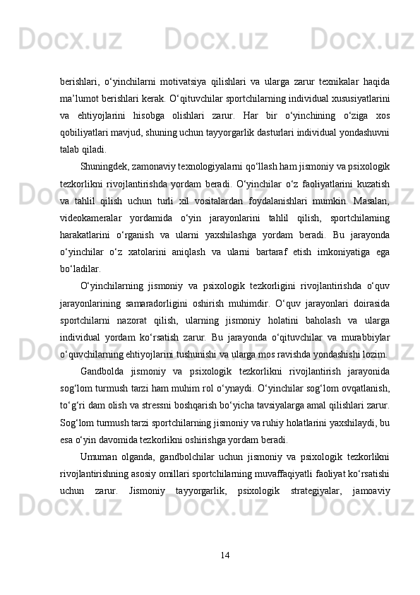 berishlari,   o‘yinchilarni   motivatsiya   qilishlari   va   ularga   zarur   texnikalar   haqida
ma’lumot berishlari kerak. O‘qituvchilar sportchilarning individual xususiyatlarini
va   ehtiyojlarini   hisobga   olishlari   zarur.   Har   bir   o‘yinchining   o‘ziga   xos
qobiliyatlari mavjud, shuning uchun tayyorgarlik dasturlari individual yondashuvni
talab qiladi.
Shuningdek, zamonaviy texnologiyalarni qo‘llash ham jismoniy va psixologik
tezkorlikni   rivojlantirishda   yordam   beradi.   O‘yinchilar   o‘z   faoliyatlarini   kuzatish
va   tahlil   qilish   uchun   turli   xil   vositalardan   foydalanishlari   mumkin.   Masalan,
videokameralar   yordamida   o‘yin   jarayonlarini   tahlil   qilish,   sportchilarning
harakatlarini   o‘rganish   va   ularni   yaxshilashga   yordam   beradi.   Bu   jarayonda
o‘yinchilar   o‘z   xatolarini   aniqlash   va   ularni   bartaraf   etish   imkoniyatiga   ega
bo‘ladilar.
O‘yinchilarning   jismoniy   va   psixologik   tezkorligini   rivojlantirishda   o‘quv
jarayonlarining   samaradorligini   oshirish   muhimdir.   O‘quv   jarayonlari   doirasida
sportchilarni   nazorat   qilish,   ularning   jismoniy   holatini   baholash   va   ularga
individual   yordam   ko‘rsatish   zarur.   Bu   jarayonda   o‘qituvchilar   va   murabbiylar
o‘quvchilarning ehtiyojlarini tushunishi va ularga mos ravishda yondashishi lozim.
Gandbolda   jismoniy   va   psixologik   tezkorlikni   rivojlantirish   jarayonida
sog‘lom turmush tarzi ham muhim rol o‘ynaydi. O‘yinchilar sog‘lom ovqatlanish,
to‘g‘ri dam olish va stressni boshqarish bo‘yicha tavsiyalarga amal qilishlari zarur.
Sog‘lom turmush tarzi sportchilarning jismoniy va ruhiy holatlarini yaxshilaydi, bu
esa o‘yin davomida tezkorlikni oshirishga yordam beradi.
Umuman   olganda,   gandbolchilar   uchun   jismoniy   va   psixologik   tezkorlikni
rivojlantirishning asosiy omillari sportchilarning muvaffaqiyatli faoliyat ko‘rsatishi
uchun   zarur.   Jismoniy   tayyorgarlik,   psixologik   strategiyalar,   jamoaviy
14 