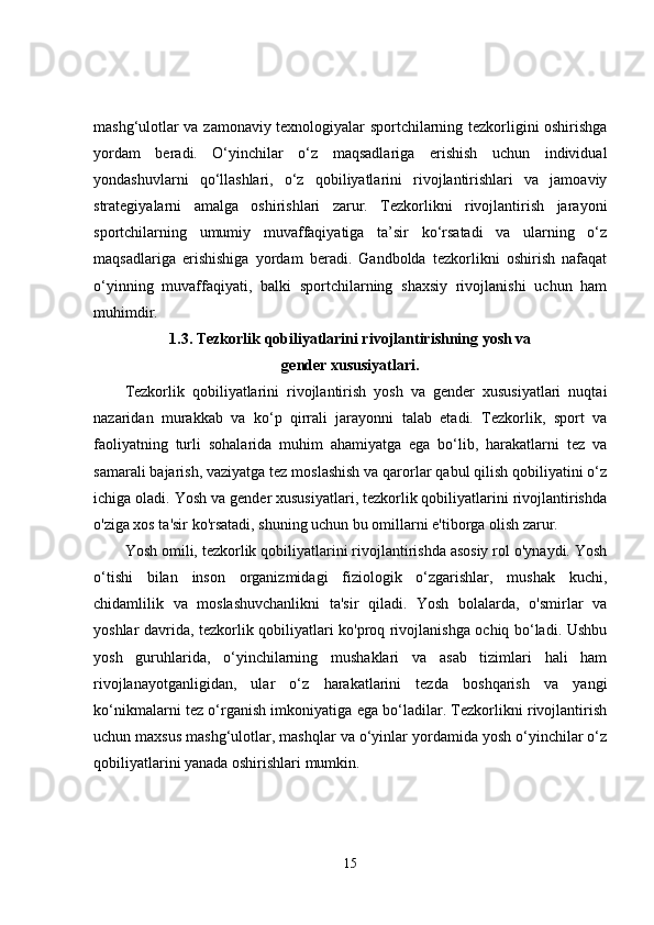 mashg‘ulotlar va zamonaviy texnologiyalar sportchilarning tezkorligini oshirishga
yordam   beradi.   O‘yinchilar   o‘z   maqsadlariga   erishish   uchun   individual
yondashuvlarni   qo‘llashlari,   o‘z   qobiliyatlarini   rivojlantirishlari   va   jamoaviy
strategiyalarni   amalga   oshirishlari   zarur.   Tezkorlikni   rivojlantirish   jarayoni
sportchilarning   umumiy   muvaffaqiyatiga   ta’sir   ko‘rsatadi   va   ularning   o‘z
maqsadlariga   erishishiga   yordam   beradi.   Gandbolda   tezkorlikni   oshirish   nafaqat
o‘yinning   muvaffaqiyati,   balki   sportchilarning   shaxsiy   rivojlanishi   uchun   ham
muhimdir.
1.3.  Tezkorlik qobiliyatlarini rivojlantirishning yosh va 
gender xususiyatlari.
Tezkorlik   qobiliyatlarini   rivojlantirish   yosh   va   gender   xususiyatlari   nuqtai
nazaridan   murakkab   va   ko‘p   qirrali   jarayonni   talab   etadi.   Tezkorlik,   sport   va
faoliyatning   turli   sohalarida   muhim   ahamiyatga   ega   bo‘lib,   harakatlarni   tez   va
samarali bajarish, vaziyatga tez moslashish va qarorlar qabul qilish qobiliyatini o‘z
ichiga oladi. Yosh va gender xususiyatlari, tezkorlik qobiliyatlarini rivojlantirishda
o'ziga xos ta'sir ko'rsatadi, shuning uchun bu omillarni e'tiborga olish zarur.
Yosh omili, tezkorlik qobiliyatlarini rivojlantirishda asosiy rol o'ynaydi. Yosh
o‘tishi   bilan   inson   organizmidagi   fiziologik   o‘zgarishlar,   mushak   kuchi,
chidamlilik   va   moslashuvchanlikni   ta'sir   qiladi.   Yosh   bolalarda,   o'smirlar   va
yoshlar davrida, tezkorlik qobiliyatlari ko'proq rivojlanishga ochiq bo‘ladi. Ushbu
yosh   guruhlarida,   o‘yinchilarning   mushaklari   va   asab   tizimlari   hali   ham
rivojlanayotganligidan,   ular   o‘z   harakatlarini   tezda   boshqarish   va   yangi
ko‘nikmalarni tez o‘rganish imkoniyatiga ega bo‘ladilar. Tezkorlikni rivojlantirish
uchun maxsus mashg‘ulotlar, mashqlar va o‘yinlar yordamida yosh o‘yinchilar o‘z
qobiliyatlarini yanada oshirishlari mumkin.
15 