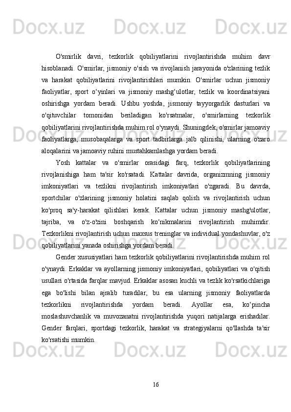 O'smirlik   davri,   tezkorlik   qobiliyatlarini   rivojlantirishda   muhim   davr
hisoblanadi.   O'smirlar,   jismoniy   o'sish   va   rivojlanish   jarayonida   o'zlarining   tezlik
va   harakat   qobiliyatlarini   rivojlantirishlari   mumkin.   O'smirlar   uchun   jismoniy
faoliyatlar,   sport   o‘yinlari   va   jismoniy   mashg‘ulotlar,   tezlik   va   koordinatsiyani
oshirishga   yordam   beradi.   Ushbu   yoshda,   jismoniy   tayyorgarlik   dasturlari   va
o'qituvchilar   tomonidan   beriladigan   ko'rsatmalar,   o'smirlarning   tezkorlik
qobiliyatlarini rivojlantirishda muhim rol o'ynaydi. Shuningdek, o'smirlar jamoaviy
faoliyatlarga,   musobaqalarga   va   sport   tadbirlarga   jalb   qilinishi,   ularning   o'zaro
aloqalarini va jamoaviy ruhini mustahkamlashga yordam beradi.
Yosh   kattalar   va   o'smirlar   orasidagi   farq,   tezkorlik   qobiliyatlarining
rivojlanishiga   ham   ta'sir   ko'rsatadi.   Kattalar   davrida,   organizmning   jismoniy
imkoniyatlari   va   tezlikni   rivojlantirish   imkoniyatlari   o'zgaradi.   Bu   davrda,
sportchilar   o'zlarining   jismoniy   holatini   saqlab   qolish   va   rivojlantirish   uchun
ko'proq   sa'y-harakat   qilishlari   kerak.   Kattalar   uchun   jismoniy   mashg'ulotlar,
tajriba,   va   o'z-o'zini   boshqarish   ko‘nikmalarini   rivojlantirish   muhimdir.
Tezkorlikni rivojlantirish uchun maxsus treninglar va individual yondashuvlar, o'z
qobiliyatlarini yanada oshirishga yordam beradi.
Gender xususiyatlari ham tezkorlik qobiliyatlarini rivojlantirishda muhim rol
o'ynaydi.   Erkaklar   va   ayollarning   jismoniy   imkoniyatlari,   qobiliyatlari   va   o'qitish
usullari o'rtasida farqlar mavjud. Erkaklar asosan kuchli va tezlik ko'rsatkichlariga
ega   bo'lishi   bilan   ajralib   turadilar,   bu   esa   ularning   jismoniy   faoliyatlarda
tezkorlikni   rivojlantirishda   yordam   beradi.   Ayollar   esa,   ko‘pincha
moslashuvchanlik   va   muvozanatni   rivojlantirishda   yuqori   natijalarga   erishadilar.
Gender   farqlari,   sportdagi   tezkorlik,   harakat   va   strategiyalarni   qo'llashda   ta'sir
ko'rsatishi mumkin.
16 