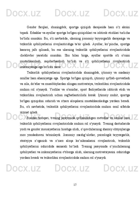 Gender   farqlari,   shuningdek,   sportga   qiziqish   darajasida   ham   o‘z   aksini
topadi. Erkaklar va ayollar sportga bo'lgan qiziqishlari va ishtirok etishlari turlicha
bo'lishi   mumkin.   Bu,   o'z   navbatida,   ularning   jismoniy   tayyorgarlik   darajasiga   va
tezkorlik   qobiliyatlarini   rivojlantirishga   ta'sir   qiladi.   Ayollar,   ko‘pincha,   sportga
kamroq   jalb   qilinadi,   bu   esa   ularning   tezkorlik   qobiliyatlarini   rivojlantirishda
cheklovlar   yaratishi   mumkin.   Shu   bilan   birga,   ayollar   sportda   o'z   o'rnini
mustahkamlash,   raqobatbardosh   bo‘lish   va   o'z   qobiliyatlarini   rivojlantirish
imkoniyatiga ega bo'lishi zarur.
Tezkorlik   qobiliyatlarini   rivojlantirishda   shuningdek,   ijtimoiy   va   madaniy
omillar ham ahamiyatga ega. Sportga bo'lgan qiziqish, ijtimoiy qo'llab-quvvatlash
va oila, do'stlar va murabbiylardan olingan motivatsiya, tezkorlikni rivojlantirishda
muhim   rol   o'ynaydi.   Yoshlar   va   o'smirlar,   sport   faoliyatlarida   ishtirok   etish   va
tezkorlikni   rivojlantirish   uchun   rag'batlantirilishi   kerak.   Ijtimoiy   muhit,   sportga
bo'lgan   qiziqishni   oshirish   va   o'zaro   aloqalarni   mustahkamlashga   yordam   beradi.
Bu,   o'z   navbatida,   tezkorlik   qobiliyatlarini   rivojlantirishda   muhim   omil   sifatida
xizmat qiladi.
Bundan   tashqari,   trening   jarayonida   qo'llaniladigan   metodlar   va   usullar   ham
tezkorlik   qobiliyatlarini   rivojlantirishda   muhim   rol   o'ynaydi.   Trening   dasturlarida
yosh va gender xususiyatlarini hisobga olish, o‘quvchilarning shaxsiy ehtiyojlariga
mos   yondashuvni   ta'minlaydi.   Jismoniy   mashg‘ulotlar,   psixologik   tayyorgarlik,
stratejiya   o‘rganish   va   o‘zaro   aloqa   ko‘nikmalarini   rivojlantirish,   tezkorlik
qobiliyatlarini   oshirishda   samarali   bo‘ladi.   Trening   jarayonida   o‘yinchilarning
qobiliyatlari va imkoniyatlarini e'tiborga olish, ularning motivatsiyasini oshirishga
yordam beradi va tezkorlikni rivojlantirishda muhim rol o'ynaydi.
17
