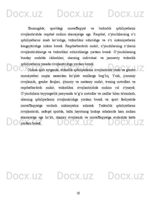 Shuningdek,   sportdagi   muvaffaqiyat   va   tezkorlik   qobiliyatlarini
rivojlantirishda   raqobat   muhim   ahamiyatga   ega.   Raqobat,   o‘yinchilarning   o‘z
qobiliyatlarini   sinab   ko‘rishga,   tezkorlikni   oshirishga   va   o‘z   imkoniyatlarini
kengaytirishga   imkon   beradi.   Raqobatbardosh   muhit,   o‘yinchilarning   o‘zlarini
rivojlantirishlariga   va   tezkorlikni   oshirishlariga   yordam   beradi.   O‘yinchilarning
bunday   muhitda   ishlashlari,   ularning   individual   va   jamoaviy   tezkorlik
qobiliyatlarini yanada rivojlantirishga yordam beradi.
Xulosa qilib aytganda, tezkorlik qobiliyatlarini rivojlantirish yoshi va gender
xususiyatlari   nuqtai   nazaridan   ko‘plab   omillarga   bog‘liq.   Yosh,   jismoniy
rivojlanish,   gender   farqlari,   ijtimoiy   va   madaniy   muhit,   trening   metodlari   va
raqobatbardosh   muhit,   tezkorlikni   rivojlantirishda   muhim   rol   o'ynaydi.
O‘yinchilarni  tayyorgarlik jarayonida to‘g‘ri  metodlar  va  usullar  bilan ta'minlash,
ularning   qobiliyatlarini   rivojlantirishga   yordam   beradi   va   sport   faoliyatida
muvaffaqiyatga   erishish   imkoniyatini   oshiradi.   Tezkorlik   qobiliyatlarini
rivojlantirish,   nafaqat   sportda,   balki   hayotning   boshqa   sohalarida   ham   muhim
ahamiyatga   ega   bo‘lib,   shaxsiy   rivojlanish   va   muvaffaqiyatga   erishishda   katta
yordam beradi.
18 