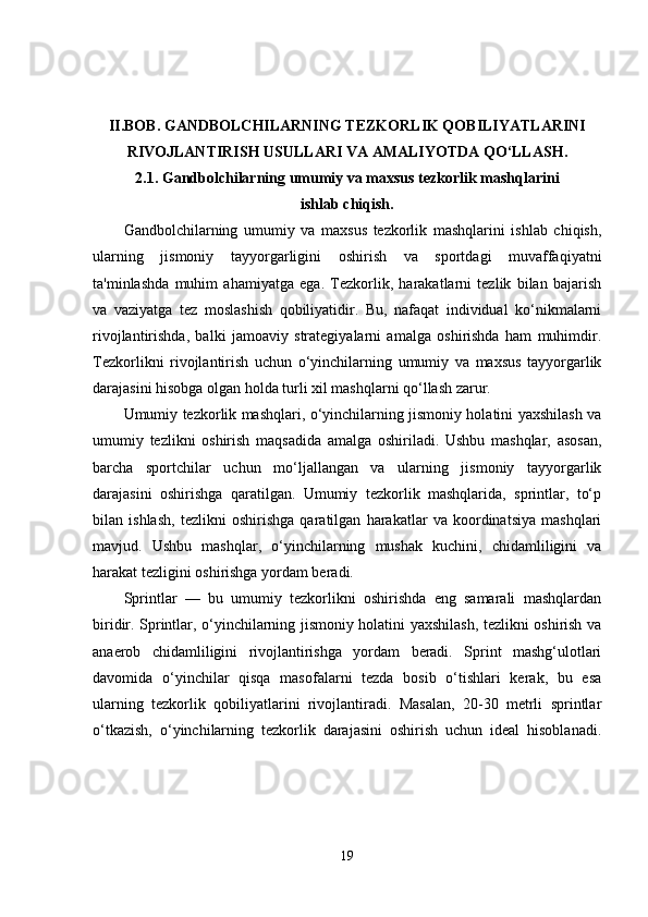 II.BOB.  GANDBOLCHILARNING TEZKORLIK QOBILIYATLARINI
RIVOJLANTIRISH USULLARI VA AMALIYOTDA QO‘LLASH.
2.1.  Gandbolchilarning umumiy va maxsus tezkorlik mashqlarini
ishlab chiqish.
Gandbolchilarning   umumiy   va   maxsus   tezkorlik   mashqlarini   ishlab   chiqish,
ularning   jismoniy   tayyorgarligini   oshirish   va   sportdagi   muvaffaqiyatni
ta'minlashda   muhim   ahamiyatga   ega.   Tezkorlik,   harakatlarni   tezlik   bilan   bajarish
va   vaziyatga   tez   moslashish   qobiliyatidir.   Bu,   nafaqat   individual   ko‘nikmalarni
rivojlantirishda,   balki   jamoaviy   strategiyalarni   amalga   oshirishda   ham   muhimdir.
Tezkorlikni   rivojlantirish   uchun   o‘yinchilarning   umumiy   va   maxsus   tayyorgarlik
darajasini hisobga olgan holda turli xil mashqlarni qo‘llash zarur.
Umumiy tezkorlik mashqlari, o‘yinchilarning jismoniy holatini yaxshilash va
umumiy   tezlikni   oshirish   maqsadida   amalga   oshiriladi.   Ushbu   mashqlar,   asosan,
barcha   sportchilar   uchun   mo‘ljallangan   va   ularning   jismoniy   tayyorgarlik
darajasini   oshirishga   qaratilgan.   Umumiy   tezkorlik   mashqlarida,   sprintlar,   to‘p
bilan   ishlash,   tezlikni   oshirishga   qaratilgan   harakatlar   va   koordinatsiya   mashqlari
mavjud.   Ushbu   mashqlar,   o‘yinchilarning   mushak   kuchini,   chidamliligini   va
harakat tezligini oshirishga yordam beradi.
Sprintlar   —   bu   umumiy   tezkorlikni   oshirishda   eng   samarali   mashqlardan
biridir. Sprintlar, o‘yinchilarning jismoniy holatini yaxshilash, tezlikni oshirish va
anaerob   chidamliligini   rivojlantirishga   yordam   beradi.   Sprint   mashg‘ulotlari
davomida   o‘yinchilar   qisqa   masofalarni   tezda   bosib   o‘tishlari   kerak,   bu   esa
ularning   tezkorlik   qobiliyatlarini   rivojlantiradi.   Masalan,   20-30   metrli   sprintlar
o‘tkazish,   o‘yinchilarning   tezkorlik   darajasini   oshirish   uchun   ideal   hisoblanadi.
19 