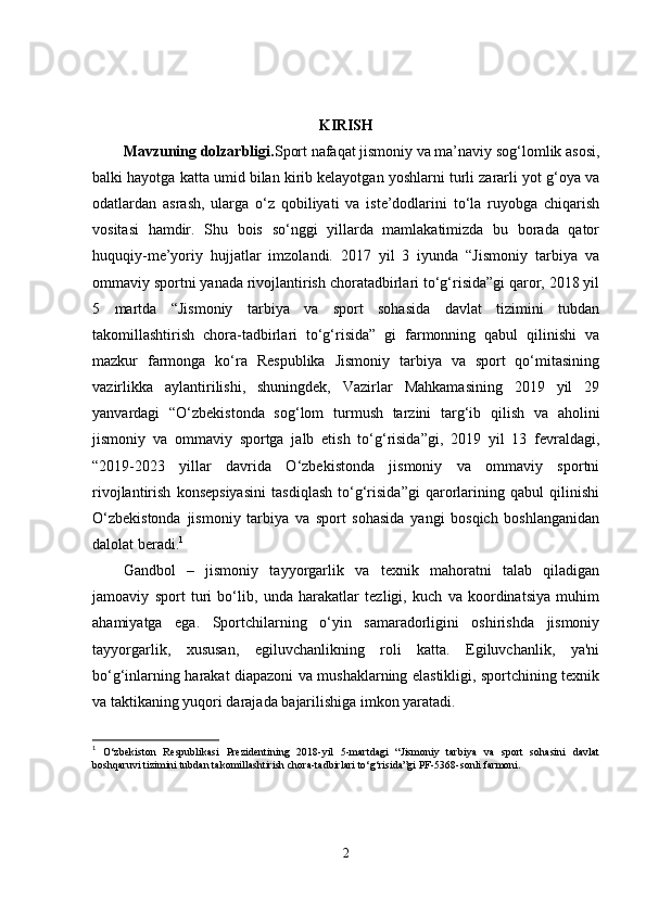 KIRISH
Mavzuning dolzarbligi. Sport nafaqat jismoniy va ma’naviy sog‘lomlik asosi,
balki hayotga katta umid bilan kirib kelayotgan yoshlarni turli zararli yot g‘oya va
odatlardan   asrash,   ularga   o‘z   qobiliyati   va   iste’dodlarini   to‘la   ruyobga   chiqarish
vositasi   hamdir.   Shu   bois   so‘nggi   yillarda   mamlakatimizda   bu   borada   qator
huquqiy-me’yoriy   hujjatlar   imzolandi.   2017   yil   3   iyunda   “Jismoniy   tarbiya   va
ommaviy sportni yanada rivojlantirish choratadbirlari to‘g‘risida”gi qaror, 2018 yil
5   martda   “Jismoniy   tarbiya   va   sport   sohasida   davlat   tizimini   tubdan
takomillashtirish   chora-tadbirlari   to‘g‘risida”   gi   farmonning   qabul   qilinishi   va
mazkur   farmonga   ko‘ra   Respublika   Jismoniy   tarbiya   va   sport   qo‘mitasining
vazirlikka   aylantirilishi,   shuningdek,   Vazirlar   Mahkamasining   2019   yil   29
yanvardagi   “O‘zbekistonda   sog‘lom   turmush   tarzini   targ‘ib   qilish   va   aholini
jismoniy   va   ommaviy   sportga   jalb   etish   to‘g‘risida”gi,   2019   yil   13   fevraldagi,
“2019-2023   yillar   davrida   O‘zbekistonda   jismoniy   va   ommaviy   sportni
rivojlantirish   konsepsiyasini   tasdiqlash   to‘g‘risida”gi   qarorlarining   qabul   qilinishi
O‘zbekistonda   jismoniy   tarbiya   va   sport   sohasida   yangi   bosqich   boshlanganidan
dalolat beradi. 1
Gandbol   –   jismoniy   tayyorgarlik   va   texnik   mahoratni   talab   qiladigan
jamoaviy   sport   turi   bo‘lib,   unda   harakatlar   tezligi,   kuch   va   koordinatsiya   muhim
ahamiyatga   ega.   Sportchilarning   o‘yin   samaradorligini   oshirishda   jismoniy
tayyorgarlik,   xususan,   egiluvchanlikning   roli   katta.   Egiluvchanlik,   ya'ni
bo‘g‘inlarning harakat diapazoni va mushaklarning elastikligi, sportchining texnik
va taktikaning yuqori darajada bajarilishiga imkon yaratadi.
1
  O‘zbekiston   Respublikasi   Prezidentining   2018-yil   5-martdagi   “Jismoniy   tarbiya   va   sport   sohasini   davlat
boshqaruvi tizimini tubdan takomillashtirish chora-tadbirlari to‘g‘risida”gi PF-5368-sonli farmoni.
2 