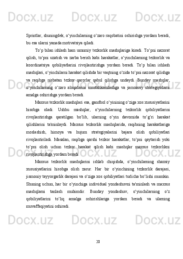 Sprintlar, shuningdek, o‘yinchilarning o‘zaro raqobatini oshirishga yordam beradi,
bu esa ularni yanada motivatsiya qiladi.
To‘p bilan ishlash ham umumiy tezkorlik mashqlariga kiradi. To‘pni nazorat
qilish, to‘pni  uzatish  va zarba berish  kabi  harakatlar, o‘yinchilarning tezkorlik va
koordinatsiya   qobiliyatlarini   rivojlantirishga   yordam   beradi.   To‘p   bilan   ishlash
mashqlari, o‘yinchilarni harakat qilishda bir vaqtning o‘zida to‘pni nazorat qilishga
va   raqibga   nisbatan   tezkor   qarorlar   qabul   qilishga   undaydi.   Bunday   mashqlar,
o‘yinchilarning   o‘zaro   aloqalarini   mustahkamlashga   va   jamoaviy   strategiyalarni
amalga oshirishga yordam beradi.
Maxsus tezkorlik mashqlari esa, gandbol o‘yinining o‘ziga xos xususiyatlarini
hisobga   oladi.   Ushbu   mashqlar,   o‘yinchilarning   tezkorlik   qobiliyatlarini
rivojlantirishga   qaratilgan   bo‘lib,   ularning   o‘yin   davomida   to‘g‘ri   harakat
qilishlarini   ta'minlaydi.   Maxsus   tezkorlik   mashqlarida,   raqibning   harakatlariga
moslashish,   himoya   va   hujum   strategiyalarini   bajara   olish   qobiliyatlari
rivojlantiriladi.   Masalan,   raqibga   qarshi   tezkor   harakatlar,   to‘pni   qaytarish   yoki
to‘pni   olish   uchun   tezkor   harakat   qilish   kabi   mashqlar   maxsus   tezkorlikni
rivojlantirishga yordam beradi.
Maxsus   tezkorlik   mashqlarini   ishlab   chiqishda,   o‘yinchilarning   shaxsiy
xususiyatlarini   hisobga   olish   zarur.   Har   bir   o‘yinchining   tezkorlik   darajasi,
jismoniy tayyorgarlik darajasi va o‘ziga xos qobiliyatlari turlicha bo‘lishi mumkin.
Shuning   uchun,   har   bir   o‘yinchiga   individual   yondashuvni   ta'minlash   va   maxsus
mashqlarni   tanlash   muhimdir.   Bunday   yondashuv,   o‘yinchilarning   o‘z
qobiliyatlarini   to‘liq   amalga   oshirishlariga   yordam   beradi   va   ularning
muvaffaqiyatini oshiradi.
20 