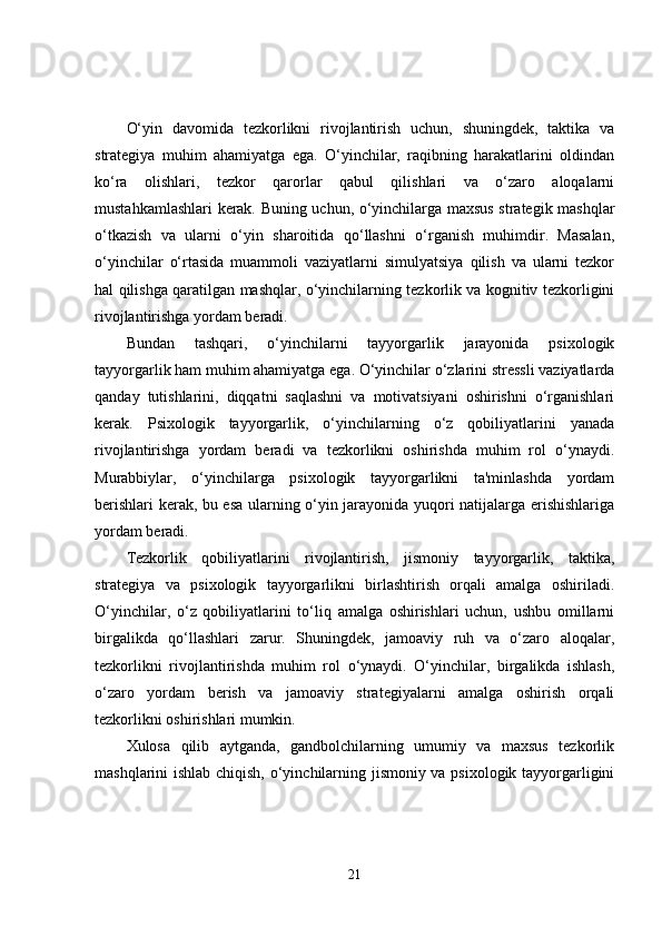 O‘yin   davomida   tezkorlikni   rivojlantirish   uchun,   shuningdek,   taktika   va
strategiya   muhim   ahamiyatga   ega.   O‘yinchilar,   raqibning   harakatlarini   oldindan
ko‘ra   olishlari,   tezkor   qarorlar   qabul   qilishlari   va   o‘zaro   aloqalarni
mustahkamlashlari kerak. Buning uchun, o‘yinchilarga maxsus strategik mashqlar
o‘tkazish   va   ularni   o‘yin   sharoitida   qo‘llashni   o‘rganish   muhimdir.   Masalan,
o‘yinchilar   o‘rtasida   muammoli   vaziyatlarni   simulyatsiya   qilish   va   ularni   tezkor
hal qilishga qaratilgan mashqlar, o‘yinchilarning tezkorlik va kognitiv tezkorligini
rivojlantirishga yordam beradi.
Bundan   tashqari,   o‘yinchilarni   tayyorgarlik   jarayonida   psixologik
tayyorgarlik ham muhim ahamiyatga ega. O‘yinchilar o‘zlarini stressli vaziyatlarda
qanday   tutishlarini,   diqqatni   saqlashni   va   motivatsiyani   oshirishni   o‘rganishlari
kerak.   Psixologik   tayyorgarlik,   o‘yinchilarning   o‘z   qobiliyatlarini   yanada
rivojlantirishga   yordam   beradi   va   tezkorlikni   oshirishda   muhim   rol   o‘ynaydi.
Murabbiylar,   o‘yinchilarga   psixologik   tayyorgarlikni   ta'minlashda   yordam
berishlari kerak, bu esa ularning o‘yin jarayonida yuqori natijalarga erishishlariga
yordam beradi.
Tezkorlik   qobiliyatlarini   rivojlantirish,   jismoniy   tayyorgarlik,   taktika,
strategiya   va   psixologik   tayyorgarlikni   birlashtirish   orqali   amalga   oshiriladi.
O‘yinchilar,   o‘z   qobiliyatlarini   to‘liq   amalga   oshirishlari   uchun,   ushbu   omillarni
birgalikda   qo‘llashlari   zarur.   Shuningdek,   jamoaviy   ruh   va   o‘zaro   aloqalar,
tezkorlikni   rivojlantirishda   muhim   rol   o‘ynaydi.   O‘yinchilar,   birgalikda   ishlash,
o‘zaro   yordam   berish   va   jamoaviy   strategiyalarni   amalga   oshirish   orqali
tezkorlikni oshirishlari mumkin.
Xulosa   qilib   aytganda,   gandbolchilarning   umumiy   va   maxsus   tezkorlik
mashqlarini ishlab chiqish, o‘yinchilarning jismoniy va psixologik tayyorgarligini
21 