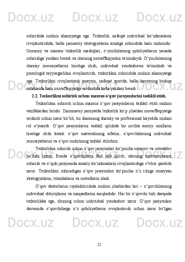 oshirishda   muhim   ahamiyatga   ega.   Tezkorlik,   nafaqat   individual   ko‘nikmalarni
rivojlantirishda,   balki   jamoaviy   strategiyalarni   amalga   oshirishda   ham   muhimdir.
Umumiy   va   maxsus   tezkorlik   mashqlari,   o‘yinchilarning   qobiliyatlarini   yanada
oshirishga yordam beradi va ularning muvaffaqiyatini ta'minlaydi. O‘yinchilarning
shaxsiy   xususiyatlarini   hisobga   olish,   individual   yondashuvni   ta'minlash   va
psixologik   tayyorgarlikni   rivojlantirish,   tezkorlikni   oshirishda   muhim   ahamiyatga
ega.   Tezkorlikni   rivojlantirish   jarayoni,   nafaqat   sportda,   balki   hayotning   boshqa
sohalarida ham muvaffaqiyatga erishishda katta yordam beradi.
2.2.  Tezkorlikni oshirish uchun maxsus o‘quv jarayonlarini tashkil etish.
Tezkorlikni   oshirish   uchun   maxsus   o‘quv   jarayonlarini   tashkil   etish   muhim
vazifalardan biridir. Zamonaviy jamiyatda tezkorlik ko‘p jihatdan muvaffaqiyatga
erishish uchun zarur bo‘lib, bu shaxsning shaxsiy va professional hayotida muhim
rol   o‘ynaydi.   O‘quv   jarayonlarini   tashkil   qilishda   bir   nechta   asosiy   omillarni
hisobga   olish   kerak:   o‘quv   materialining   sifatini,   o‘quvchilarning   individual
xususiyatlarini va o‘quv muhitining tashkil etilishini.
Tezkorlikni oshirish uchun o‘quv jarayonlari ko‘pincha intensiv va interaktiv
bo‘lishi   lozim.   Bunda   o‘quvchilarni   faol   jalb   qilish,   ularning   motivatsiyasini
oshirish va o‘qish jarayonida amaliy ko‘nikmalarni rivojlantirishga e’tibor qaratish
zarur.   Tezkorlikni   oshiradigan   o‘quv   jarayonlari   ko‘pincha   o‘z   ichiga   muayyan
strategiyalarni, texnikalarni va metodlarni oladi.
O‘quv   dasturlarini   rejalashtirishda   muhim   jihatlardan   biri   –   o‘quvchilarning
individual ehtiyojlarini va maqsadlarini aniqlashdir. Har bir o‘quvchi turli darajada
tezkorlikka   ega,   shuning   uchun   individual   yondashuv   zarur.   O‘quv   jarayonlari
davomida   o‘quvchilarga   o‘z   qobiliyatlarini   rivojlantirish   uchun   zarur   bo‘lgan
22 