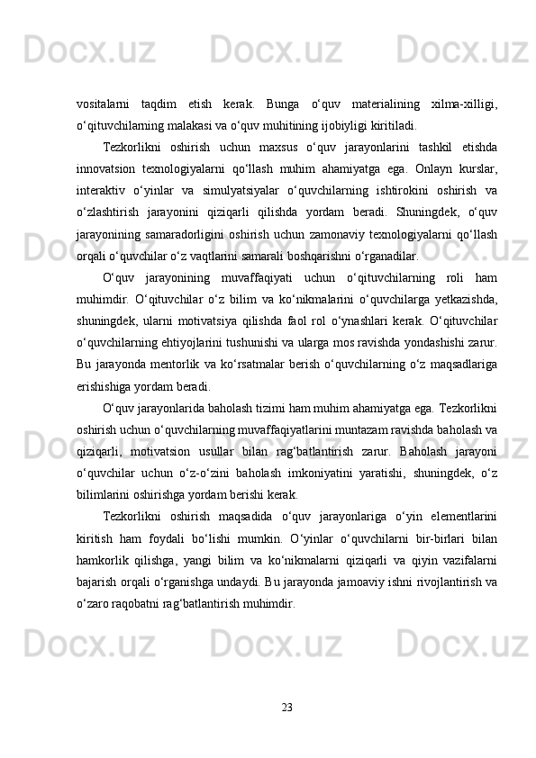 vositalarni   taqdim   etish   kerak.   Bunga   o‘quv   materialining   xilma-xilligi,
o‘qituvchilarning malakasi va o‘quv muhitining ijobiyligi kiritiladi.
Tezkorlikni   oshirish   uchun   maxsus   o‘quv   jarayonlarini   tashkil   etishda
innovatsion   texnologiyalarni   qo‘llash   muhim   ahamiyatga   ega.   Onlayn   kurslar,
interaktiv   o‘yinlar   va   simulyatsiyalar   o‘quvchilarning   ishtirokini   oshirish   va
o‘zlashtirish   jarayonini   qiziqarli   qilishda   yordam   beradi.   Shuningdek,   o‘quv
jarayonining   samaradorligini   oshirish   uchun   zamonaviy   texnologiyalarni   qo‘llash
orqali o‘quvchilar o‘z vaqtlarini samarali boshqarishni o‘rganadilar.
O‘quv   jarayonining   muvaffaqiyati   uchun   o‘qituvchilarning   roli   ham
muhimdir.   O‘qituvchilar   o‘z   bilim   va   ko‘nikmalarini   o‘quvchilarga   yetkazishda,
shuningdek,   ularni   motivatsiya   qilishda   faol   rol   o‘ynashlari   kerak.   O‘qituvchilar
o‘quvchilarning ehtiyojlarini tushunishi va ularga mos ravishda yondashishi zarur.
Bu   jarayonda   mentorlik   va   ko‘rsatmalar   berish   o‘quvchilarning   o‘z   maqsadlariga
erishishiga yordam beradi.
O‘quv jarayonlarida baholash tizimi ham muhim ahamiyatga ega. Tezkorlikni
oshirish uchun o‘quvchilarning muvaffaqiyatlarini muntazam ravishda baholash va
qiziqarli,   motivatsion   usullar   bilan   rag‘batlantirish   zarur.   Baholash   jarayoni
o‘quvchilar   uchun   o‘z-o‘zini   baholash   imkoniyatini   yaratishi,   shuningdek,   o‘z
bilimlarini oshirishga yordam berishi kerak.
Tezkorlikni   oshirish   maqsadida   o‘quv   jarayonlariga   o‘yin   elementlarini
kiritish   ham   foydali   bo‘lishi   mumkin.   O‘yinlar   o‘quvchilarni   bir-birlari   bilan
hamkorlik   qilishga,   yangi   bilim   va   ko‘nikmalarni   qiziqarli   va   qiyin   vazifalarni
bajarish orqali o‘rganishga undaydi. Bu jarayonda jamoaviy ishni rivojlantirish va
o‘zaro raqobatni rag‘batlantirish muhimdir.
23 