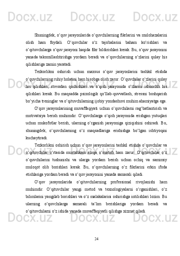 Shuningdek, o‘quv jarayonlarida o‘quvchilarning fikrlarini va mulohazalarini
olish   ham   foydali.   O‘quvchilar   o‘z   tajribalarini   baham   ko‘rishlari   va
o‘qituvchilarga o‘quv jarayoni haqida fikr bildirishlari kerak. Bu, o‘quv jarayonini
yanada   takomillashtirishga   yordam   beradi   va   o‘quvchilarning   o‘zlarini   qulay   his
qilishlariga zamin yaratadi.
Tezkorlikni   oshirish   uchun   maxsus   o‘quv   jarayonlarini   tashkil   etishda
o‘quvchilarning ruhiy holatini ham hisobga olish zarur. O‘quvchilar o‘zlarini qulay
his   qilishlari,   stressdan   qochishlari   va   o‘qish   jarayonida   o‘zlarini   ishonchli   his
qilishlari   kerak.   Bu   maqsadda   psixologik   qo‘llab-quvvatlash,   stressni   boshqarish
bo‘yicha treninglar va o‘qituvchilarning ijobiy yondashuvi muhim ahamiyatga ega.
O‘quv   jarayonlarining   muvaffaqiyati   uchun   o‘quvchilarni   rag‘batlantirish   va
motivatsiya   berish   muhimdir.   O‘quvchilarga   o‘qish   jarayonida   erishgan   yutuqlari
uchun   mukofotlar   berish,   ularning   o‘rganish   jarayoniga   qiziqishini   oshiradi.   Bu,
shuningdek,   o‘quvchilarning   o‘z   maqsadlariga   erishishga   bo‘lgan   ishtiyoqini
kuchaytiradi.
Tezkorlikni oshirish uchun o‘quv jarayonlarini tashkil etishda o‘quvchilar va
o‘qituvchilar   o‘rtasida   mustahkam   aloqa   o‘rnatish   ham   zarur.   O‘qituvchilar   o‘z
o‘quvchilarini   tushunishi   va   ularga   yordam   berish   uchun   ochiq   va   samimiy
muloqot   olib   borishlari   kerak.   Bu,   o‘quvchilarning   o‘z   fikrlarini   erkin   ifoda
etishlariga yordam beradi va o‘quv jarayonini yanada samarali qiladi.
O‘quv   jarayonlarida   o‘qituvchilarning   professional   rivojlanishi   ham
muhimdir.   O‘qituvchilar   yangi   metod   va   texnologiyalarni   o‘rganishlari,   o‘z
bilimlarini yangilab borishlari va o‘z malakalarini oshirishga intilishlari lozim. Bu
ularning   o‘quvchilarga   samarali   ta’lim   berishlariga   yordam   beradi   va
o‘qituvchilarni o‘z ishida yanada muvaffaqiyatli qilishga xizmat qiladi.
24 